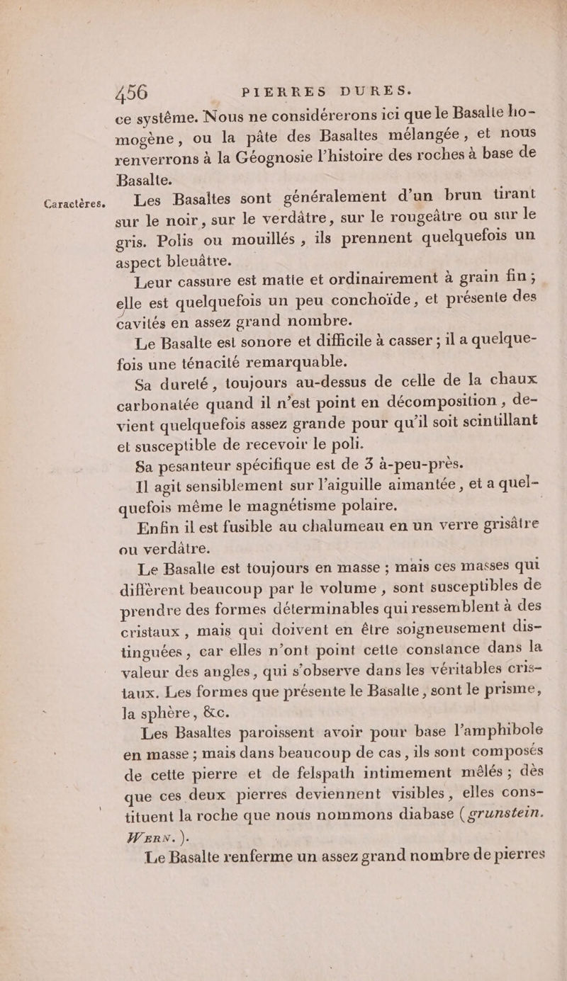 ce systême. Nous ne considérerons ici que le Basalie ho- mogène, ou la pâte des Basaltes mélangée , et nous renverrons à la Géognosie l’histoire des roches à base de Les Basaites sont généralement d’an brun tirant sur le noir, sur le verdâtre, sur le rougeâtre ou sur le gris. Polis ou mouillés , ils prennent quelquefois un aspect bleuâtre. Leur cassure est matie et ordinairement à grain fin; elle est quelquefois un peu conchoïde, et présente des cavités en assez grand nombre. Le Basalte est sonore et difficile à casser ; il a quelque- fois une ténacité remarquable. Sa dureté, toujours au-dessus de celle de la chaux carbonatée quand il n’est point en décomposition , de- vient quelquefois assez grande pour qu'il soit scintillant et susceptible de recevoir le poli. Sa pesanteur spécifique est de 3 à-peu-près. Il agit sensiblement sur l'aiguille aimantée , et a quel- quefois même le magnétisme polaire. | Enfin il est fusible au chalumeau en un verre grisâtre ou verdâtre. Le Basalle est toujours en masse ; mais ces masses qui diffèrent beaucoup par le volume , sont susceptibles de prendre des formes déterminables qui ressemblent à des cristaux , mais qui doivent en être soigneusement dis- tinguées, car elles n’ont point cetle constance dans la valeur des angles, qui s’observe dans les véritables cris- taux. Les formes que présente le Basalte , sont le prisme, la sphère, &amp;c. Les Basaltes paroissent avoir pour base l’amphibole en masse ; mais dans beaucoup de cas, ils sont composés de cette pierre et de felspath intimement mêlés ; dès que ces deux pierres deviennent visibles, elles cons- tituent la roche que nous nommons diabase ( grunstein. WERN. ). Le Basalte renferme un assez grand nombre de pierres