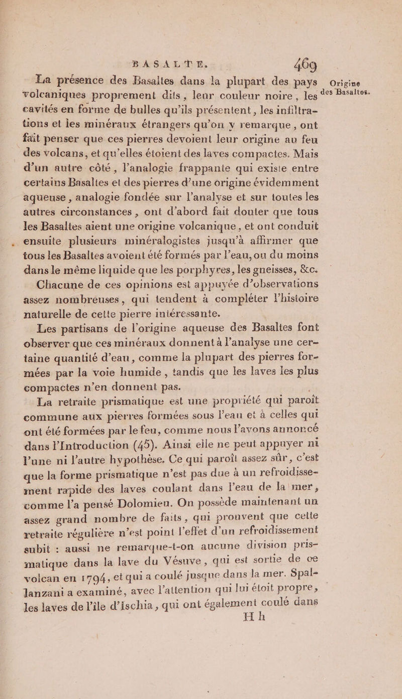 La présence des Basaltes dans la plupart des PaYS Origine volcaniques proprement dits, leur couleur noire, les 4° Basaltes. cavités en forme de bulles qu’ils présentent, les infiltra- üons el Îles minéraux étrangers qu’on y remarque, ont fait penser que ces pierres devoient leur origine au feu des volcans, et qu’elles étoient des laves compactes. Mais d’un autre côté, l’analogie frappante qui existe entre certains Basaltes et des pierres d’une origine évidemment aqueuse , analogie fondée sur l'analyse et sur toutes les autres circonstances , ont d’abord fait douler que tous les Basaltes aient une origine volcanique , et ont conduit ensuite plusieurs minéralogistes jusqu’à affirmer que tous les Basaltes avoient été formés par l’eau, ou du moins dans le même liquide que les porphyres, les gneisses, &amp;c. Chacune de ces opinions est appuyée d’observations assez nombreuses, qui tendent à compléter l’histoire naturelle de cette pierre intéressante. Les partisans de l'origine aqueuse des Basaltes font observer que ces minéraux donnent à l’analyse une cer- taine quantité d’eau, comme la plupart des pierres for- mées par la voie humide , tandis que les laves ies plus compactes n’en donnent pas. i La retraite prismatique est une propriété qui paroiît commune aux pierres formées sous l’eau et à celles qui ont élé formées par le feu, comme nous l'avons annoncé dans lIntroduction (45). Ainsi elle ne peut appuyer ni lune ni l’autre hypothèse, Ce qui paroît assez sûr, c’est que la forme prismatique n’est pas due à un refroidisse- ment rapide des laves coulant dans l'eau de Ja mer, comme l’a pensé Dolomien. On possède maintenant un assez grand nombre de faits, qui prouvent que celle retraite régulière n’est point l'effet d’un refroidissement subit : aussi ne remarque-t-on aucune division pris- matique dans la lave du Vésuve, qui est sortie de ce volcan en 1794, et qui a coulé jusque dans la mer. Spal- Jlanzani a examiné, avec l’atlention qui lui étoit propre, les laves de l’île d’ischia , qui ont également coulé dans H h