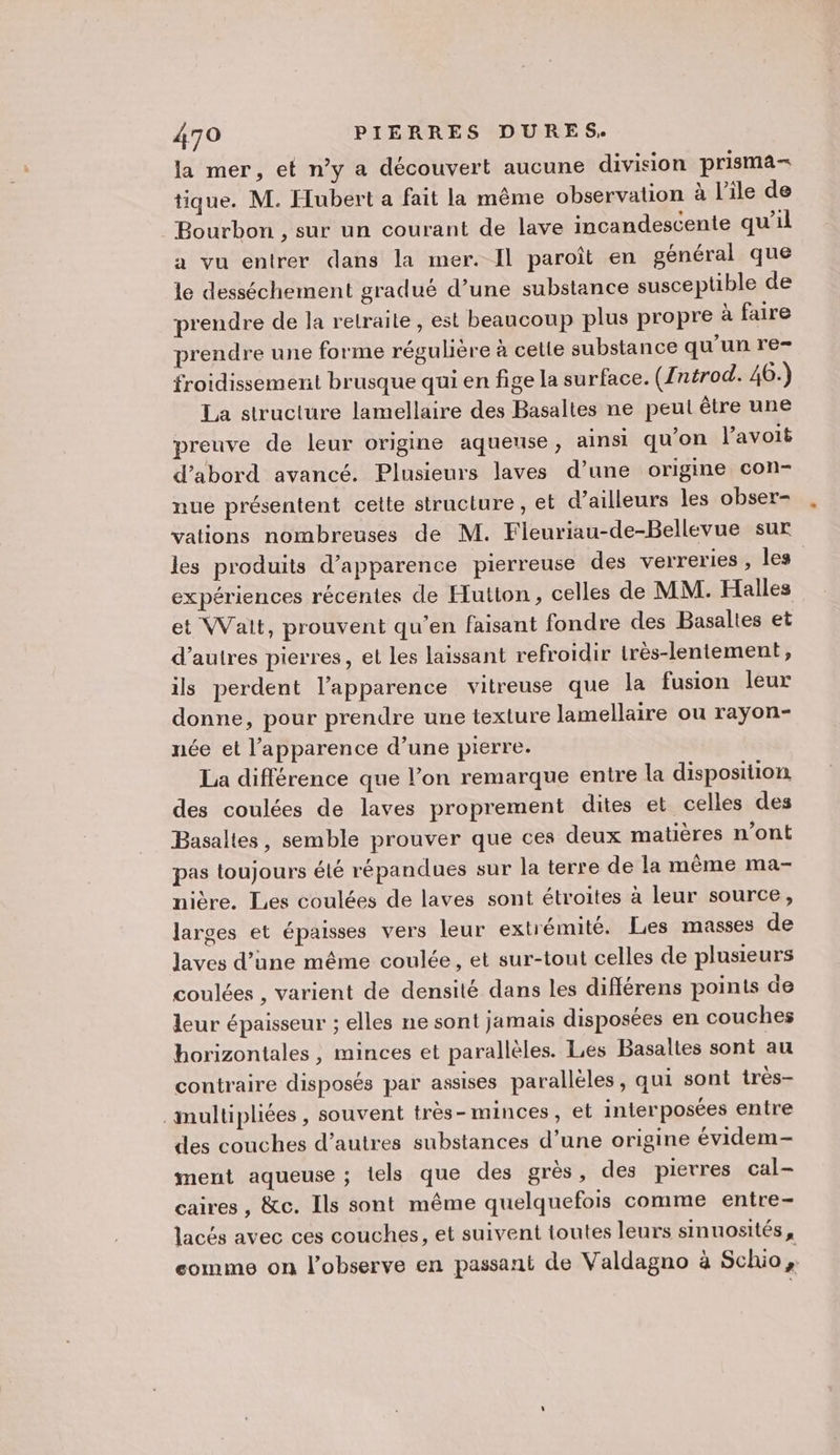 la mer, et n’y a découvert aucune division prisma- tique. M. Hubert a fait la même observation à l'ile de Bourbon , sur un courant de lave incandescente qu’il a vu entrer dans la mer. Il paroît en général que le desséchement gradué d’une substance susceptible de prendre de la retraite, est beaucoup plus propre à faire prendre une forme régulière à cette substance qu’un re- froidissement brusque qui en fige la surface. ({ntrod. 46.) La structure lamellaire des Basaltes ne peut être une preuve de leur origine aqueuse, ainsi qu’on l’avoit d’abord avancé. Plusieurs laves d’une origine con- nue présentent celte structure , et d’ailleurs les obser- vations nombreuses de M. Fleuriau-de-Bellevue sur les produits d'apparence pierreuse des verreries , les expériences récentes de Hutton, celles de MM: Halles et Wait, prouvent qu'en faisant fondre des Basaltes et d’autres pierres, et Les laissant refroidir irès-lentement, ils perdent l'apparence vitreuse que la fusion leur donne, pour prendre une texture lamellaire ou rayon- née et l'apparence d’une pierre. La différence que lon remarque entre la disposition des coulées de laves proprement dites et celles des Basaltes, semble prouver que ces deux matières n’ont pas toujours été répandues sur la terre de la même ma- nière. Les coulées de laves sont étroites à leur source, larges et épaisses vers leur extrémité. Les masses de laves d’une même coulée, et sur-tout celles de plusieurs coulées , varient de densité dans les différens points de leur épaisseur ; elles ne sont jamais disposées en couches horizontales, minces et parallèles. Les Basalies sont au contraire disposés par assises parallèles, qui sont très- inultipliées , souvent très-minces, et interposées entre des couches d’autres substances d’une origine évidem- ment aqueuse ; iels que des grès, des pierres cal- caires , &amp;c. Ils sont même quelquefois comme entre- lacés avec ces couches, et suivent toutes leurs sinuosités, eomme on l’observe en passant de Valdagno à Schio &amp;