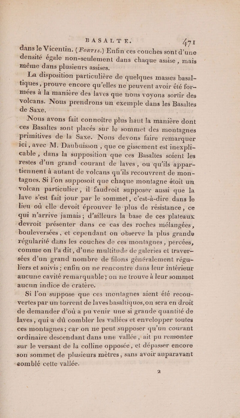 dans le Vicentin. (Forrrs.) Enfin ces couches sont d’une densité égale non-seulement dans chaque assise , mais même dans plusieurs assises. La disposition particulière de quelques masses basal- tiques, prouve encore qu’elles ne peuvent avoir té for mées à la manière des laves que nous voyons sortir des volcans. Nous prendrons un exemple dans les Basaltes de Saxe. Nous avons fait connoître plus haut la manière dont ces Basalies sont placés sur le sommet des montagnes primitives de la Saxe. Nous devons faire remarquer ici, avec M. Daubuisson , que ce sissement est inexpli- cable , dans la supposition que ces Basalies soient les restes d’un grand courant de laves, ou qu'ils appar- tiennent à autant de volcans qu’ils recouvrent de mon- tagnes. Si l’on supposoit que chaque montagne éloit un volcan particulier, il faudroit supposer aussi que la lave s’est fait jour par le sommet, c’est-à-dire dans le lieu où elle devoit éprouver le plus de résistance, ce qui n'arrive jamais; d’ailleurs la base de ces plateaux devroit présenter dans ce cas des roches mélangées , bouleversées , et cependant on observe la plus grande régularité dans les couches de ces montagnes, percées, comme on l’a dit, d’une multitude de galeries el traver— sées d’un grand nombre de filons généralement régu- liers et suivis ; enfin on ne rencontre dans leur intérieur aucune cavité remarquable; on ne trouve à leur sommet aucun indice de cratère. Si l’on suppose que ces montagnes aient èlé recou- vertes par un torrent de laves basaltiques,on sera en droit de demander d’où a pu venir une si grande quantité de laves, quia dû combler les vallées et enveloppes toutes ces montagnes ; car on ne peut supposer ji courant ordinaire descendant dans une vallée, ait pu remonter sur le versant de la colline opposée, et dépasser encore son sommet de plusieurs mètres, sans avoir auparavant -eomblé cette vallée. 2