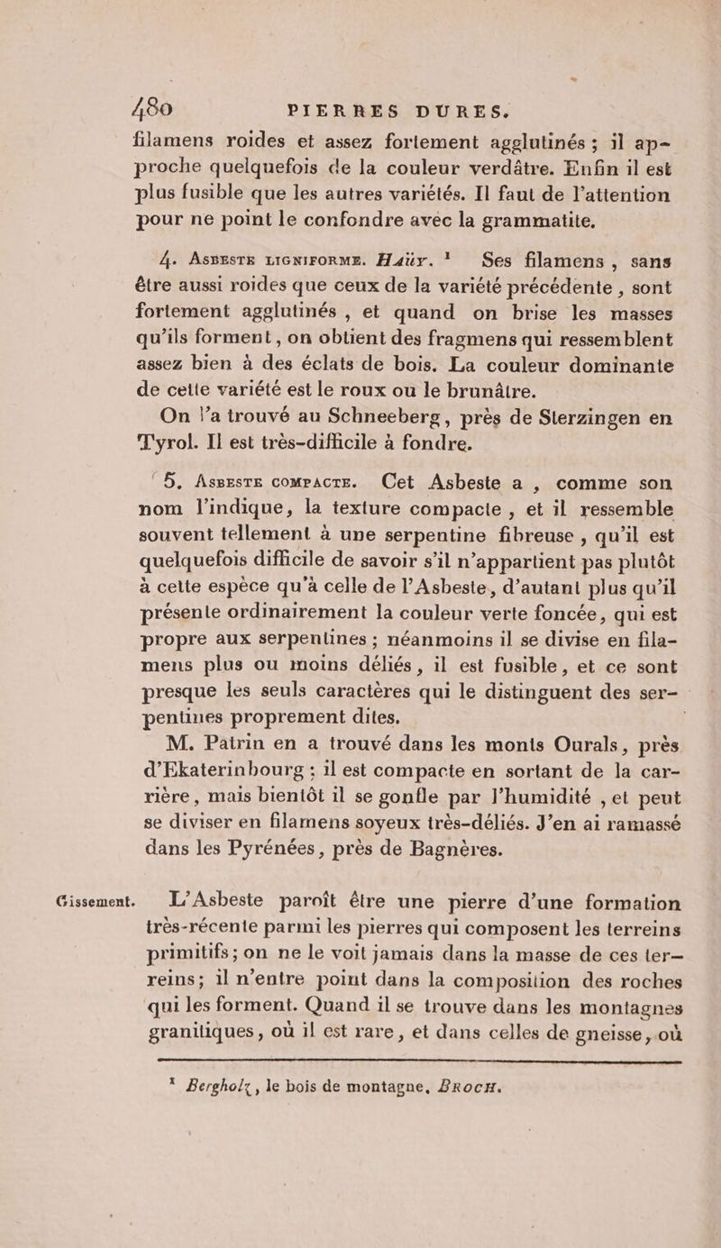 Gissement. filamens roides et assez fortement agglutinés ; il ap- proche quelquefois de la couleur verdâtre. Enfin il est plus fusible que les autres variétés. Il faut de l’attention pour ne point le confondre avec la grammatite, être aussi roides que ceux de la variété précédente , sont fortement agglutinés , et quand on brise les masses qu’ils forment, on obtient des fragmens qui ressemblent assez bien à des éclats de bois. La couleur dominante de cette variété est le roux ou le brunâtre. On l’a trouvé au Schneeberg, près de Sterzingen en T'yrol. Il est très-difficile à fondre. © 5. Assesre compacte. Cet Asbeste a , comme son nom l'indique, la texture compacte , et il ressemble souvent tellement à une serpentine fibreuse , qu’il est quelquefois difficile de savoir s'il n’appartient pas plutôt à cette espèce qu'à celle de l’Asbeste, d'autant plus qu’il présente ordinairement la couleur verte foncée, qui est propre aux serpentiines ; néanmoins il se divise en fila- mens plus ou moins déliés, il est fusible, et ce sont presque les seuls caractères qui le distinguent des ser- pentines proprement dites. d’'Ekaterinbourg : il est compacte en sortant de la car- rière, mais bientôt il se gonfle par l’humidité , et peut se diviser en filamens soyeux très-déliés. J’en ai ramassé dans les Pyrénées, près de Bagnères. L’Asbeste paroît être une pierre d’une formation très-récente parmi les pierres qui composent les terreins primitifs ; on ne le voit jamais dans la masse de ces ter— reins; il n'entre point dans la composition des roches graniliques , où il est rare, et dans celles de gneisse ,.où * Bergholy, le bois de montagne, Zrocx.