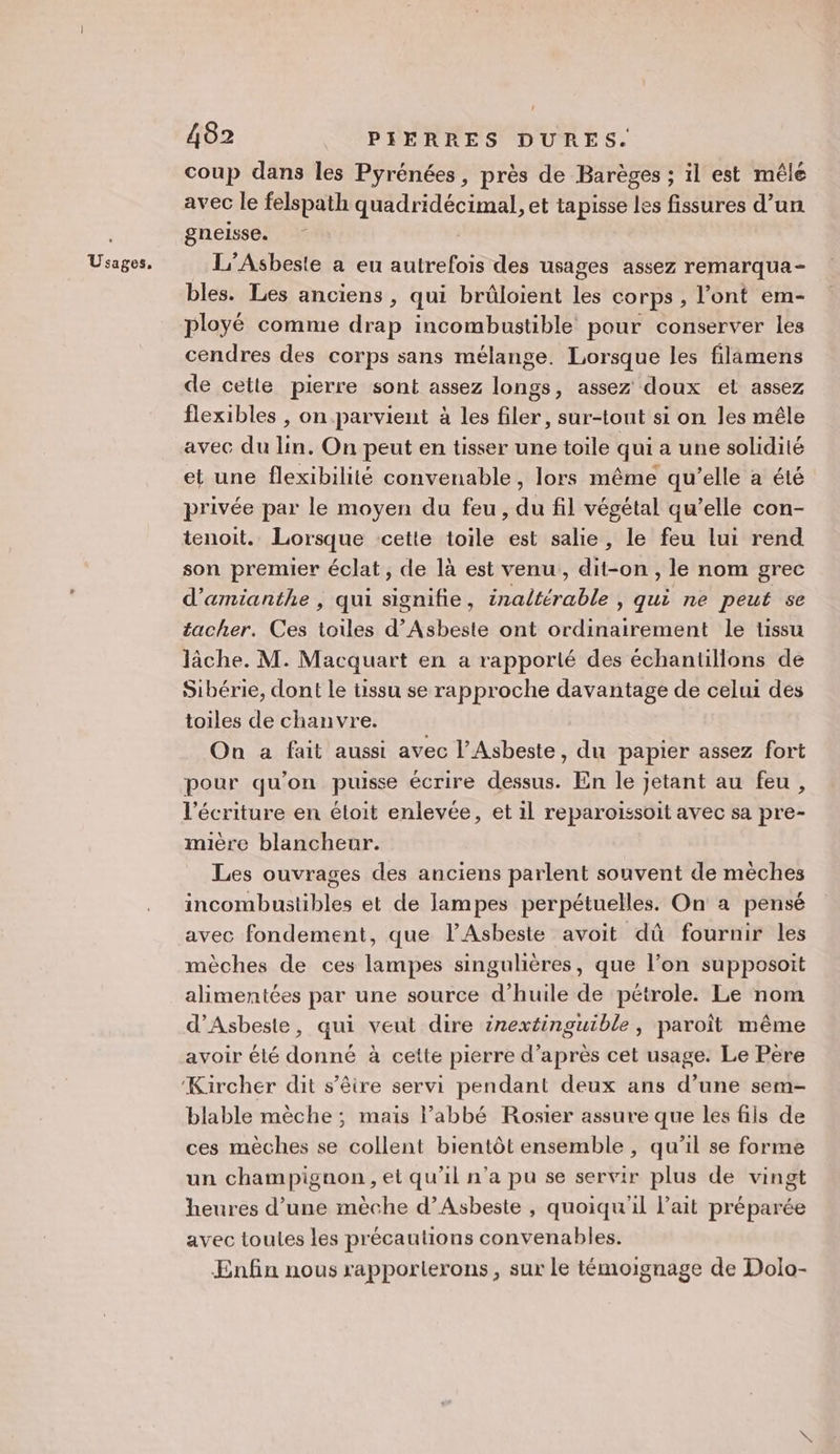 Usages, coup dans les Pyrénées, près de Barèges ; il est mêle avec le felspath quadridécimal, et tapisse les fissures d’un gneisse. L’Asbeste a eu autrefois des usages assez remarqua- bles. Les anciens , qui brüûloient les corps, l’ont em- ployé comme drap incombustible pour conserver les cendres des corps sans mélange. Lorsque les filimens de cette pierre sont assez longs, assez doux et assez flexibles , on parvient à les filer, sur-tout si on les mêle avec du lin. On peut en tisser une toile qui a une solidité et une flexibilité convenable, lors même qu’elle a été privée par le moyen du feu , du fil végétal qu’elle con- tenoit. Lorsque cette toile est salie, le feu lui rend son premier éclat, de là est venu,, dit-on , le nom grec d’amianthe , qui signifie, inaltérable , qui ne peut se tacher. Ces toiles d’Asbeste ont ordinairement le tissu lâche. M. Macquart en a rapporté des échantillons de Sibérie, dont le tissu se rapproche davantage de celui des toiles de chanvre. On a fait aussi avec l’Asbeste, du papier assez fort pour qu'on puisse écrire dessus. En le jetant au feu, l'écriture en éloit enlevée, et il reparoissoit avec sa pre- mière blancheur. Les ouvrages des anciens parlent souvent de mèches incombustibles et de lampes perpétuelles. On a pensé avec fondement, que l’Asbeste avoit dû fournir les mèches de ces lampes singulières, que l’on supposoit alimentées par une source d'huile de pétrole. Le nom d’Asbeste, qui veut dire inextinguible, paroît même avoir élé donné à cette pierre d’après cet usage. Le Père blable mèche ; mais abbé Rosier assure que les fils de ces mèches se collent bientôt ensemble , qu’il se forme un champignon , et qu’il n’a pu se servir plus de vingt heures d’une mèche d’Asbeste , quoiqu'il l'ait préparée avec toutes les précautions convenables. Enfin nous rapporterons , sur le témoignage de Dolo-