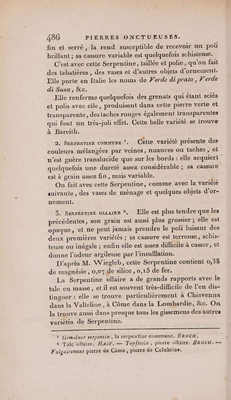 fin et serré, la rend susceptible de recevoir un poli brillant ; sa cassure variable est quelquefois schisteuse. C’est avec cette Serpentine, taillée et polie, qu'on fait des tabatières , des vases et d’autres objets d'ornement. Elle porte en Italie les noms de Verde di prato, Verde di Susa, &amp;c. Elle renferme quelquefois des grenats qui étant sciés et polis avec elle, produisent dans celle pierre verte et transparente, des taches rouges également transparentes qui font un très-joli effet. Cette belle variété se trouve à Bareith. 2. Senrenrine commune . Celle variété présente des couleurs mélangées par veines, nuances ou taches , et n’est guère translucide que sur les bords : elle acquiert quelquefois une dureté assez considérable ; sa cassure est à grain assez fin , mais variable. On fait avec cette Serpentine, comme avec la variété suivante, des vases de ménage et quelques objets d’or- nement. 3. Senrenrine oucame *. Elle est plus tendre que les précédentes, son grain est aussi plus grossier ; elle est opaque, et ne peut jamais prendre le poli luisant des deux premières variétés ; sa cassure est terreuse, schis- teuse ou inégale ; enfin elle est assez difhicile à casser, et donne l'odeur argileuse par l’insufflation. D'après M. Wiegleb, cette Serpentine contient 0,38 de magnésie, 0,07 de silice, 0,15 de fer. La Serpentine ollaire a de grands rapports avec le tale en masse, et il est souvent très-difficile de l’en dis- tinguer : elle se trouve particulièrement à Chiavenna dans la Valteline , à Côme dans la Lombardie, &amp;c. On la trouve aussi dans presque tous les gissemens des autres variétés de Serpentine. Redon 2 1 te RE SC EEE EP aRE PPT PCVE SUE à 1 Gemeiner serpentin , la serpentine commune. BRoCH. 2 Talc ollaire. Haür. — Topfstein, pierre ollaire. BROCH, — Fulgairement pierre de Côme , pierre de Colubrine.