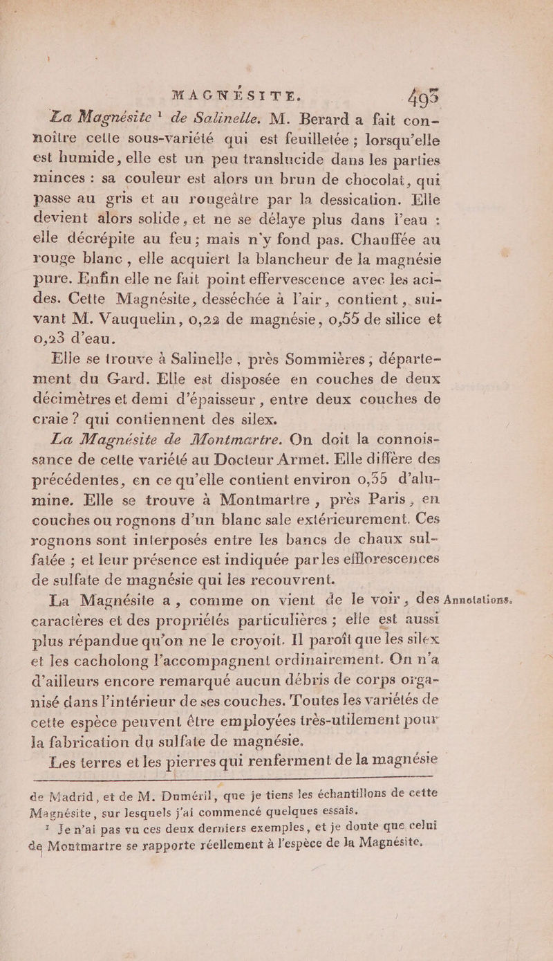 La Magnésite ! de Salinelle. M. Berard a fait con- noîlre celle sous-variélé qui est feuilletée ; lorsqu'elle est humide, elle est un peu translucide dans les parties minces : sa couleur est alors un brun de chocolat, qui passe au gris et au rougeâtre par la dessicalion. Elle devient #ôrs solide , et ne se délaye plus dans leau : elle décrépite au feu ; ; mais n'y fond pas. Chauffée au rouge blanc, elle RAS la blancheur de la magnésie pure. Enfin elle ne fait point effervescence avec les aci- des. Cette Magnésite, desséchée à l'air, contient , sui- vant M. Vauquelin, 0,22 de magnésie, 0,55 de se et 0,23 d’eau. Elle se trouve à Salinelle, près Sommières ; déparle- ment du Gard. Elle est disposée en couches de deux décimètres et demi d'épaisseur , entre deux couches de craie ? qui contiennent des silex. La Magnésite de Montmartre. On doit la connoiïs- sance de celte variété au Docteur Armet. Elle diffère des précédentes, en ce qu’elle contient environ 0,55 d’alu- mine. Elle se trouve à Montmartre , près Paris, en couches ou rognons d’un blanc sale extérieurement. Ces rognons sont interposés entre les bancs de chaux sul- faiée ; et leur présence est indiquée par les efflorescences de sulfate de magnésie qui les recouvrent. La Magnésite a, comme on vient de le voir, des Annotations. caracières et des propriétés particulières ; elle est aussi plus répandue qu’on ne le croyoit. Il paroft que les silex et les cacholong Faccompag gnent ordinairement. On n'a d’ailleurs encore remarqué aucun débris de corps oïga- nisé dans l’intérieur de ses couches. Toutes les variétés de cette espèce peuvent être employées très-utilement pour la fabrication du sulfate de magnésie. Les terres et les pierres qui renferment de la magnéste F de Madrid, et de M. Duméril, que je tiens les échantillons de cette Magnésite, sur lesquels j'ai commencé quelques essais. 1 Je n’ai pas vu ces deux derniers exemples, et je doute que celui de Montmartre se rapporte réellement à l’espèce de la Magnésite.