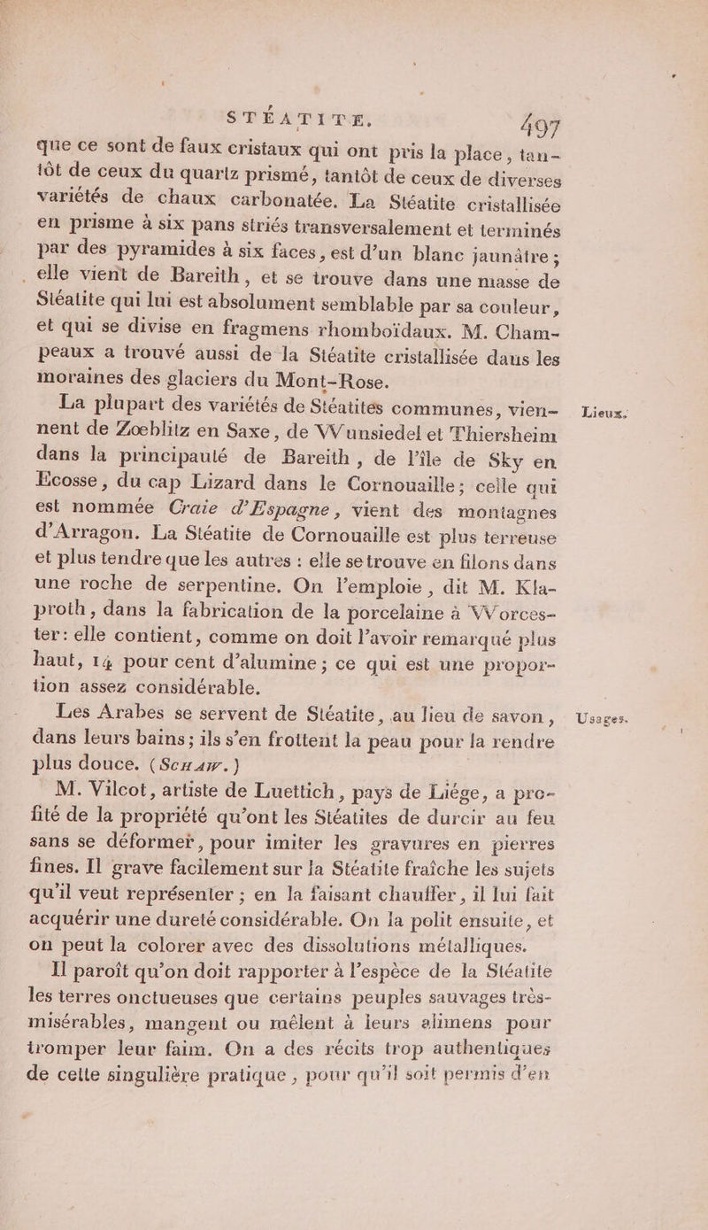tôt de ceux du quariz prismé, tantôt de ceux de diverses variétés de chaux carbonatée, La Stéatite cristallisée en prisme à six pans striés transversalement et terminés par des pyramides à six faces , est d’un blanc jaunäire ; . elle vient de Bareith, et se irouve dans une masse de Siéalite qui lui est absolument semblable par sa couleur, et qui se divise en fragmens rhomboïdaux. M. Cham- peaux a trouvé aussi de la Stéatite cristallisée daus les moraines des glaciers du Mont-Rose. La plupart des variétés de Stéatités communes &gt; VIEN nent de Zoœblitz en Saxe, de Wunsiedel et Thiersheim dans la principauté de Bareith, de l'ile de Sky en Ecosse, du cap Lizard dans le Cornouaille: celle qui est nommée Craie d’Espagne, vient des montagnes d’Arragon. La Stéatite de Cornouaille est plus terreuse et plus tendre que les autres : elle setrouve en filons dans une roche de serpentine, On l’emploie , dit M. Kla- proth, dans la fabrication de la porcelaine à Worces- ter : elle contient, comme on doit l'avoir remarqué plus haut, 14 pour cent d’alumine ; ce qui est une propor- tion assez considérable. Les Arabes se servent de Sitéatite, au lieu de savon, dans leurs bains; ils s’en froitent la peau pour la rendre plus douce. (Scxaw.) AA M. Vilcot, artiste de Luettich, pays de Liège, a pre- lité de la propriété qu’ont les Stéatites de durcir au feu sans se déformer, pour imiter les gravures en pierres lines. Il grave facilement sur la Stéatite fraîche les sujets qu'il veut représenier ; en la faisant chauffer , il lui fait acquérir une dureté considérable. On la polit ensuite, et on peut la colorer avec des disselutions métalliques. Il paroît qu’on doit rapporter à l'espèce de la Stéatite les terres onctueuses que certains peuples sauvages très- misérables, mangent ou mélent à leurs alimens pour tromper leur faim. On a des récits penires de cette singulière pratique , pour qu'il soit permis d'en Lieux. Usages.