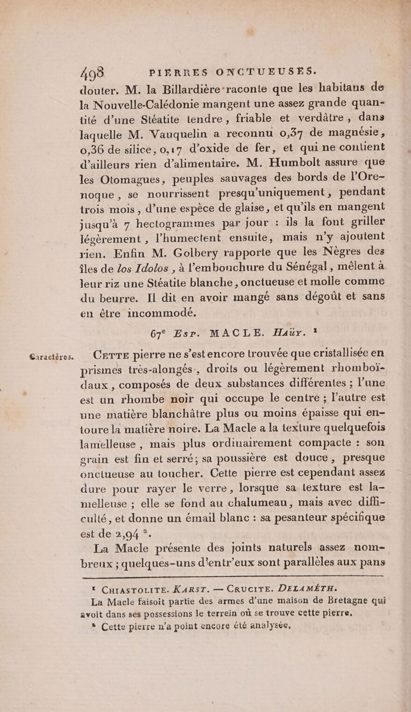 douter. M. la Billardière-raconie que les habitans de la Nouvelle-Calédonie mangent une assez grande quan- tité d’une Stéatite tendre , friable et verdâtre, dans laquelle M. Vauquelin a reconnu 0,37 de magnésie, 0,36 de silice, 0,17 d’oxide de fer, et qui ne contient d’ailleurs rien d’alimentaire. M. Humbolt assure que les Otomagues, peuples sauvages des bords de l'Ore- noque , se nourrissent presqu ‘uniquement , pendant trois mois , d’une espèce de glaise, et qu'ils en mangent jusqu’à 7 hectogrammes par jour : ils la font griller lécèrement , lu c tent ensuite, mais n’y ajoutent vien. Enfin M. Golpens rapporte que les Nègres des âles de Los Idolos , à l'embouchure du Sénégal , mêlent à leur riz une Stéatite blanche , onctueuse et molle comme du beurre. Il dit en avoir mangé sans dégoût et sans en être incommodé. 67° Esr. MACLE. Haür. 1 prismes très-alongés., droits ou légèrement rhomboï- daux , composés de fe substances différentes ; l’une est un rhombe noir qui occupe le centre ; l’autre est une matière blanchâtre plus ou moins épaisse qui en- toure la matière noire. La Macle a la texture quelquefois lamelleuse , mais plus ordinairement compacte : son grain est fin et serré; sa poussière est douce, presque onclueuse au toucher. Cette pierre est cependant assez dure pour rayer le verre, lorsque sa texture est la- melleuse ; elle se fond au ab mais avec difli- culté, et He un émail blanc : sa pesanteur spécifique est de 2,94 *. La Macle présente des joints naturels assez nom- breux ; quelques-uns d'entr’eux sont paralleles aux pans t CHIASTOLITE. KARST. — CRUCITE. DELAMÉTH. La Macle faisoit partie des armes d’une maison de Bretagne qui avoit dans ses possessions le terrein où se trouve cette pierre, + Cette pierre n’a point encore été analysée,