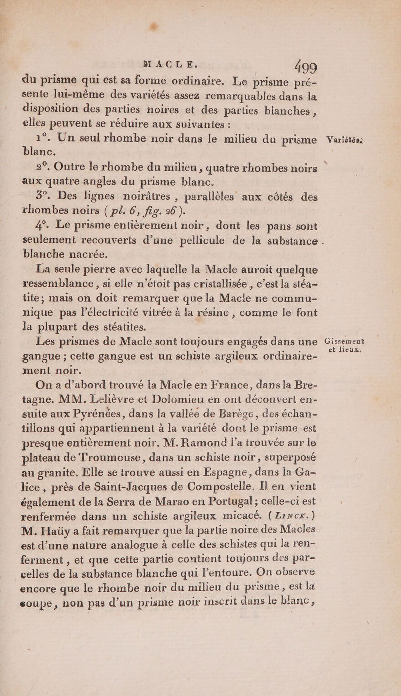 du prisme qui ést sa forme ordinaire. Le prisme pré- sente lui-même des variétés assez remarquables dans la disposition des parties noires et des parties blanches, elles peuvent se réduire aux suivantes : 1°. Un seul rhombe noir dans le milieu du prisme blanc. 2°. Outre le rhombe du milieu , quatre rhombes noirs aux quatre angles du prisme blanc. 3°. Des lignes noirâtres , parallèles aux côtés des rhombes noirs ( pl. 6, fig. 26 ). 4. Le prisme entièrement noir, dont les pans sont seulement recouverts d’une pellicule de la substance blanche nacrée. La seule pierre avec laquelle la Macle auroit quelque ressemblance , si elle n’étoit pas cristallisée , c’est la stéa tite, mais on doit remarquer que la Macle ne commu- nique pas l’électricité vitrée à la résine , comme le font la plupart des stéatites. Les prismes de Macle sont toujours engagés dans une gangue ; cette gangue est un schiste argileux ordinaire- ment noir. On a d’abord trouvé la Macle er France, dans la Bre- tagne. MM. Lelièvre et Dolomieu en ont découvert en- suile aux Pyrénées, dans la vallée de Barège, des échan- tillons qui appartiennent à la variété dont le prisme est presque entièrement noir. M. Ramond l’a trouvée sur le plateau de Troumouse, dans un schiste noir, superposé au granite. Elle se trouve aussi en Espagne, dans la Ga- lice , près de Saint-Jacques de Compostelle. Il en vient également de la Serra de Marao en Portugal; celle-ci est renfermée dans un schiste argileux micacé. (Zixcx.) M. Haüy a fait remarquer que la partie noire des Macles est d’une nature analogue à celle des schistes qui la ren- ferment , et que cette partie contient loujours des par- celles de la substance blanche qui l’entoure. On observe encore que le rhombe noir du milieu du prisme , est la soupe, non pas d’un prisme noix inscrit dans le banc ; 4 Variétéss Gissement