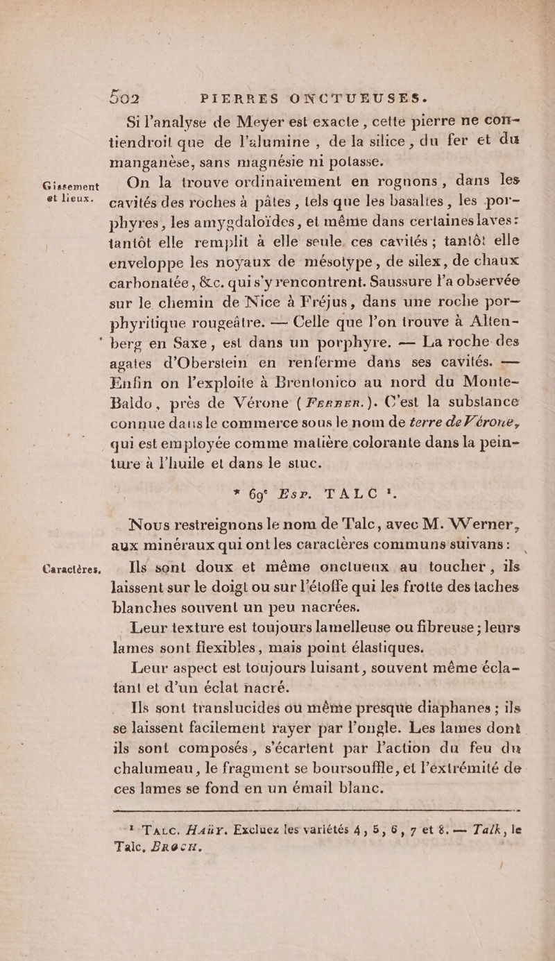 et lieux. Caractères, 502 PIERRES ONCTUEUSES. Si l'analyse de Meyer est exacle , cette pierre ne con- tiendroit que de l’&amp;lumine , de la silice, du fer et du manganèse, sans magnésie ni polasse. On la trouve ordinairement en rognons, dans les cavités des roches à pâtes , tels que les basaltes, les por- phyres, les amygdaloïdes, et même dans certaines laves: tantôt elle remplit à elle seule. ces cavités ; tantôt elle enveloppe les noyaux de mésotype, de silex, de chaux carhonatée, &amp;c. quis’y rencontrent. Saussure Fa observée sur le chemin de Nice à Fréjus, dans une roche por— phyritique rougeâtre. — Celle que l’on trouve à Alten- berg en Saxe, est dans un porphyre. — La roche des agates d’Oberstein en renferme dans ses cavités. — Enfin on l’exploite à Brentonico au nord du Monte- Baldo, près de Vérone ( Fsamenr.). C'est la substance connue dans le commerce sous le nom de éerre de Vérone, qui est employée comme malière colorante dans la pein- ture à l’huile et dans le stuc. OO US Pa LA LC. Nous restreignons le nom de T'alc, avec M. Werner, aux minéraux qui ont les caraclères communs suivans : Ils sont doux et même onclueux au toucher, ils laissent sur le doigt ou sur l’étoffe qui les frotte des taches blanches souvent un peu nacrées. Leur texture est toujours lamelleuse ou fibreuse ; leurs lames sont fiexibles, mais point élastiques. Leur aspect est toujours luisant, souvent même écla- tant et d’un éclat nacré. Ils sont translucides ou même presque diaphanes ; ils se laissent facilement rayer par l’ongle. Les lames dont ils sont composés, s’écarlent par Paction du feu du chalumeau, le fragment se boursouffle, et l’éxtrémité de ces lames se fond en un émail blanc. 1 Tacc. Haür. Excluez les variétés 4, 5,6, 7 et 8. — Talk, le Taic. Brôcrr,