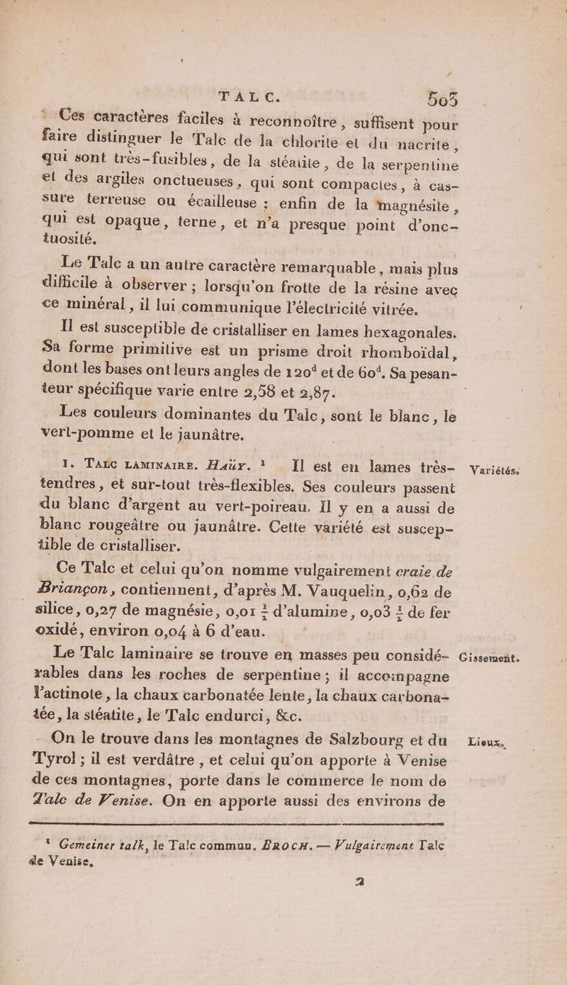 | TAUC.S 5e5 Ces caractères faciles à reconnoître, suffisent pour faire distinguer Je Tale de la chlorite el du nacrite, qui sont très-fusibles, de la stéaite, de la serpentine æt des argiles onctueuses , qui sont compacies, à cas- sure terreuse ou écailleuse ;: enfin de la magnésite , qui est opaque, terne, et n’a presque point d’onc- tuosilé. Le Tale a un autre caractère remarquable, mais plus difficile à observer ; lorsqu’on frotte de la résine avec ce minéral , il lui communique l'électricité vitrée. IL est susceptible de cristalliser en lames hexagonales. Sa forme primitive est un prisme droit rhomboïdal, teur spécifique varie entre 2,58 et 2,87. . Les couleurs dominantes du Taic , sont le blanc, le verl-pomme et le jaunâtre. 1. TALC LAMINAIRE. Haür. * Ï] est en lames très- tendres, et sur-tout très-flexibles. Ses couleurs passent du blanc d'argent au vert-poireau. Il y en a aussi de blanc rougeâtre ou jaunâtre. Cette variété est suscep- ble de cristalliser. Ce Talc et celui qu’on nomme vulgairement craie de Briançon, contiennent, d’après M. Vauquelin, 0,62 de silice, 0,27 de magnésie, 0,01 ? d’alumise, 0,03 : de fer oxidé, environ 0,04 à 6 d’eau. Le Talc laminaire se trouve en masses peu considé- rables dans les roches de serpentine; il accompagne Vactinote , la chaux carbonatée lente, la chaux carbona- tée, la stéatite, le Talc endurci, &amp;c. On le trouve dans les montagnes de Salzbourg et du Tyrol ; il est verdâtre , et celui qu’on apporte à Venise de ces montagnes, porte dans le commerce le nom de d'alc de Venise. On en apporte aussi des environs de * Gemeiner talk, le Talc commun. BRocH.— Vulgairemenr Tale &amp;e Venise, &gt;] Variétés. Gissoment. Lieux.