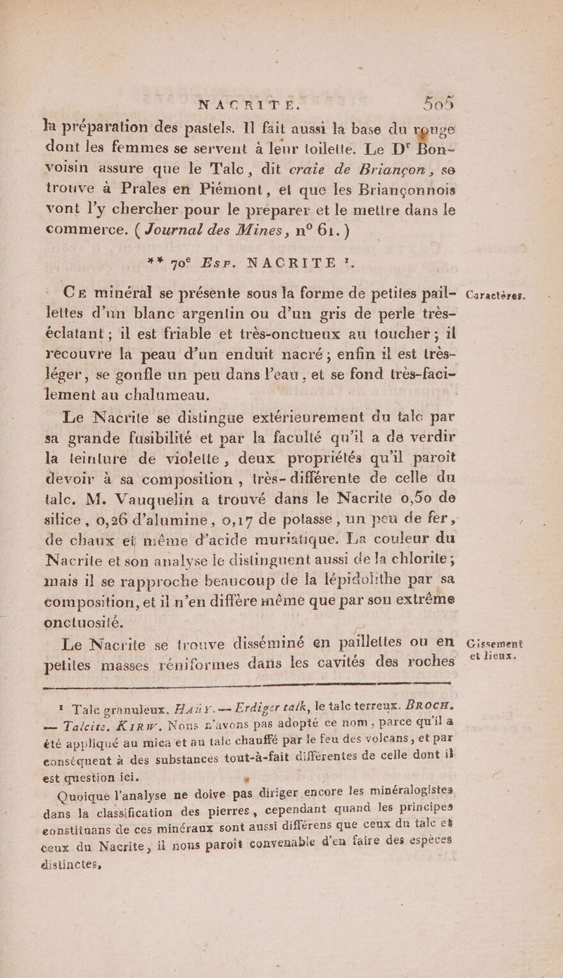 R préparation des pastels. 11 fait aussi la base du rpnge dont les femmes se servent à leur toilette. Le D Le voisin assure que le T'alc, dit craie de Briançon, se trouve à Prales en Piémont, et que les Briançonnois vont l’y chercher pour le préparer et le mettre dans le commerce. ( Journal des Mines, n° 61.) #* n0° EsP. NACRITE *. CE minéral se présente sous la forme de petites pail- lettes d’un blanc argentin ou d’un gris de perle très- éclatant ; il est friable et très-onctueux an toucher; il recouvre la peau d’un enduit nacré; enfin :l est très- léger, se gonfle un peu dans l’eau , et se fond très-faci- lement au chalanmeau. Le Nacrite se distingue extérieurement du tale par sa grande fusibilité et par la faculté qu'il a de verdir la teinture de violelte, deux propriétés qu'il paroit devoir à sa composition , très- différente de celle du lalc. M. Vauquelin a trouvé dans le Nacrite 0,50 de silice , 0,26 d’alumine , 0,17 de polasse , un peu de fer, de chaux eï même d’acide muristique. La couleur du Nacrile et son analyse le distinguent aussi de la chlorile ; mais il se rapproche beaucoup de la lépiäolithe par sa composition, et il n’en diffère même que par son exlrème oncluosilé. 23 Le Nacrite se trouve disséminé en pailleites ou en ee TRE SERRE EEE: ARRETE | — Talcire, Kirw. Nous n'avons pas adopté ce nom, parce qu'il a été appliqué au mica et au taic chauffé par le feu des volcans, et par conséquent à des substances tout-à-fait différentes de celle dont il est question ici. s Quoique l'analyse ne doive pas diriger encore les minéralogistes dans la classification des pierres, cependant quand les principes eonstituans de ces minéraux sont aussi différens que ceux du talc eë ceux du Nacrite, il nous paroît convenable d'en faire des espèces distinctes, Caractères. Cissement