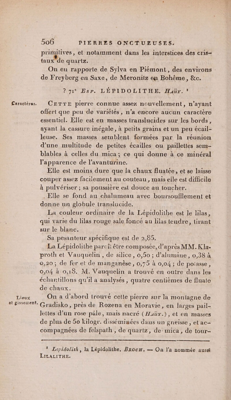 prinilives, et notamment dans les interstices des cris- faux de quartz. On en rapporte de Sylva en Piémont, des environs de Freyberg en Saxe, de Meronitz en Bohême, &amp;c. ? 71° Esr. LÉPIDOLITHE. Haär.! oflert que peu de variétés, n’a encore aucun caractère essentiel. Elle est en masses translucides sur les bords, Lieux et gissement. leuse. Ses masses sernblent formées par la réunion d’une multitude de petites écailles ou paillettes sem- blables à celles du mica; ce qui donne à ce minéral l'apparence de l’avanturine. | Elle est moins dure que la chaux fluatée, et se laisse couper assez facilement au couteau , mais elle est difficile à pulvériser ; sa poussière est douce au toucher. . Elle se fond au chalumeau avec boursoufflement et donne un globule translucide. La couleur ordinaire de la Lépidolithe est le lilas, qui varie du lilas rouge sale foncé au lilas iendre, tirant sur le blanc. Sa pesanteur spécifique est de 2,85. La Lépidolithe parcî: être composée, d’après MM. KIa- proth et Vauquelin , de silice, 6,50 ; d’alumine, 0,38 à 9,20 ; de fer el de manganèse, 0,75 à 0,04 ; de potasse, 0,04 à 0,19. M. Vauquelin a trouvé en outre dans les échantillons qu’il a analysés , quatre centièmes de fluale de chaux. On a d’abord trouvé cette pierre sur la montagne de Gradisko, près de Rozena en Moravie, en larges pail- lettes d’un rose pâle, mais nacré (Haüx.), et en masses de plus de 50 kilogr. disséminées dans un gneisse , et ac- compagnées de felspath , de quartz, de-mica , de tour- * Lepidolith, la Lépidolithe, BrocH. — On l’a nommée aussi LiLALITHE.