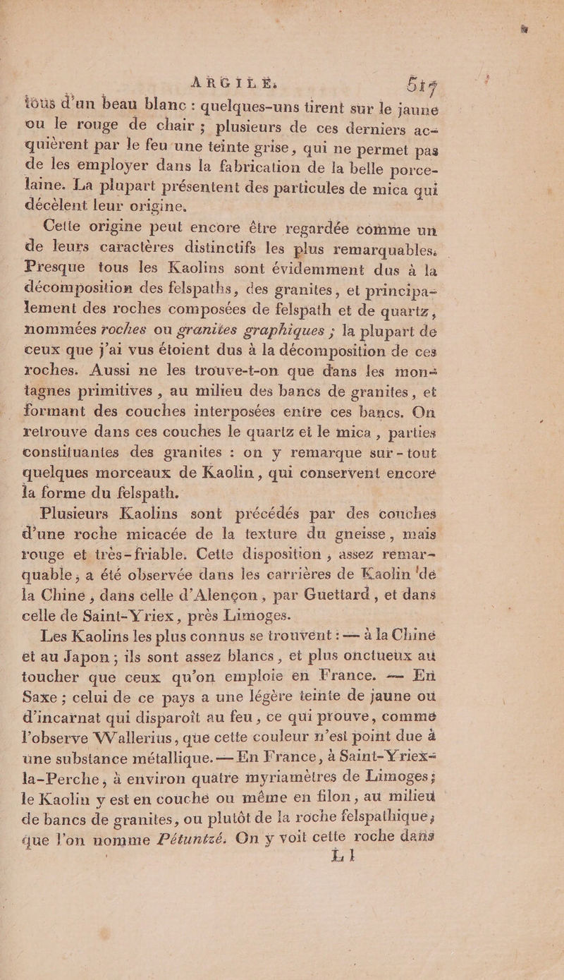 iôus d’un beau blanc : quelques-uns tirent sur le jaune ou le rouge de chair; plusieurs de ces derniers ac= quièrent par le feu’une teinte grise, qui ne permet pas de les employer dans la fabrication de la belle porce- laine. La plupart présentent des particules de mica qui décèlent leur origine. | Cette origine peut encore être regardée comme un de leurs caractères distinctifs les plus remarquables. Presque tous les Kaolins sont évidemment dus à la décomposition des felspaths, des granites, et principa- lement des roches composées de felspath et de quartz, nommées roches ou granites graphiques ; la plupart de ceux que j'ai vus étoient dus à la décomposition de ces roches. Aussi ne les trouve-t-on que dans les mon: tagnes primitives , au milieu des bancs de granites , et formant des couches interposées enire ces bancs. On relrouve dans ces couches le quartz ei le mica , parties constifuantes des granites : on y remarque sur-tout quelques morceaux de Kaolin, qui conservent encore la forme du felspath. Æ Plusieurs Kaolins sont précédés par des conches d’une roche micacée de la texture du gneisse, mais rouge et très-friable. Cette disposition ; assez remar- quable ; à été observée dans les carrières de Kaolin ‘dé la Chine , dans celle d'Alençon, par Guettard , et dans celle de Saint-Yriex, près Limoges. | | Les Kaolins les plus connus se trouvent : — à la Chine et au Japon ; ils sont assez blancs, ei plus onctueux art toucher que ceux qu’on emploie en France. — En Saxe ; celui de ce pays a une légère teinte de jaune où d’incarnat qui disparoit au feu , ce qui prouve, comme l’observe Wallerius, que cette couleur n’est point due ä une substance métallique. — En France, à Saint-Yriex= la-Perche, à environ quatre myriamètres de Limoges; le Kaolin y est en couché ou même en filon, au milieu de bancs de granites, ou plutôt de la roche felspathique ; que l’on nomme Pétuntié. On y voit sie SAP dans