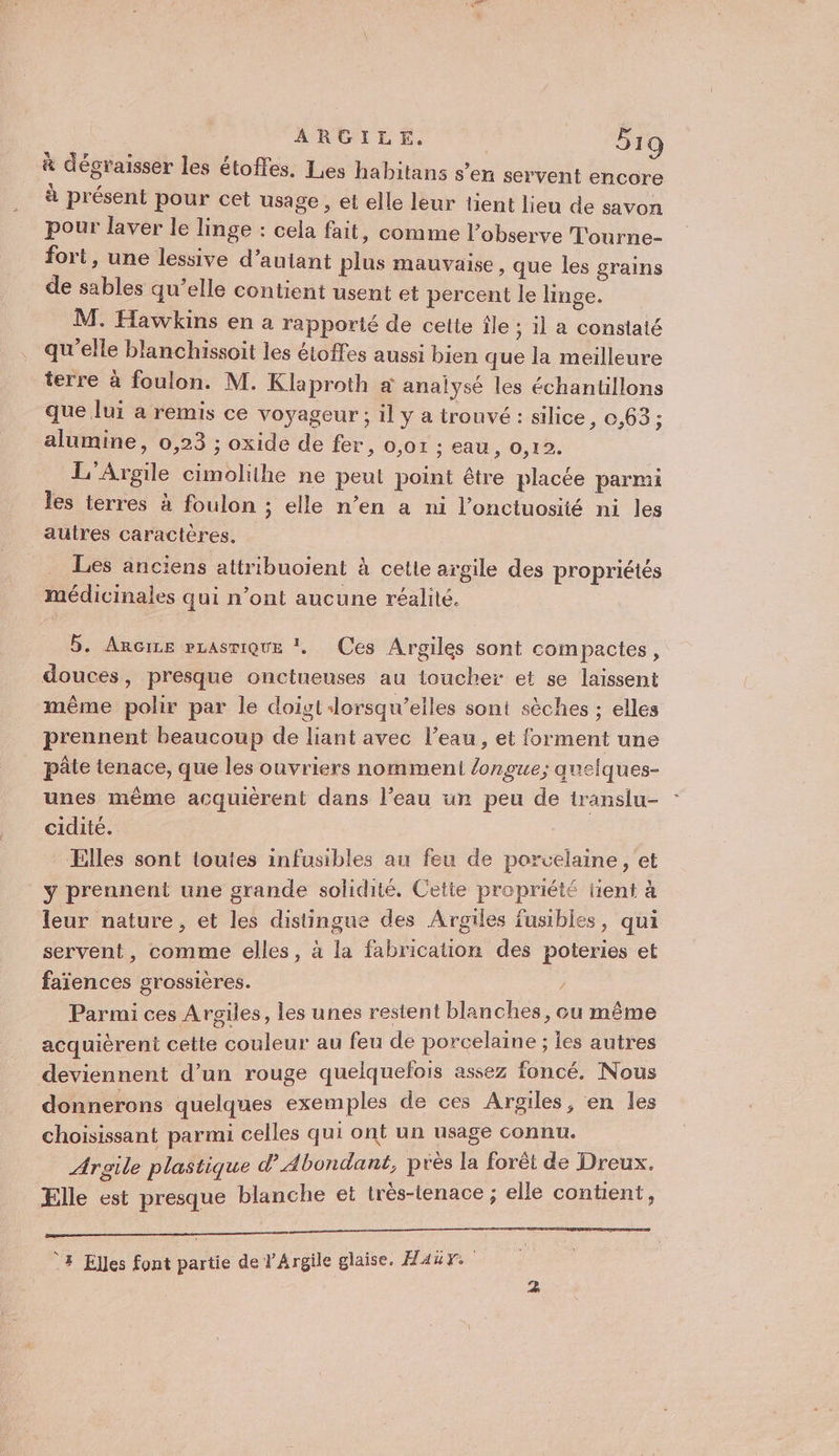 à dégraisser les étoffes. Les habitans s’en servent encore à présent pour cet usage, et elle leur tient lieu de savon pour laver le linge : cela fait, comme l’observe Tourne- fort, une lessive d’autant plus mauvaise, que les grains de sables qu’elle contient usent et percent le linge. M. Hawkins en a rapporté de celte île ; il a constaté qu'elle blanchissoit les étoffes aussi bien que la meilleure terre à foulon. M. Klaproth à analysé les échantillons que lui a remis ce voyageur; il y a trouvé : silice, 0,63; alumine, 0,23 ; oxide de fer, 0,01 : eau, 0,12. L'Argile cimolithe ne peut point être placée parmi les terres à foulon ; elle n’en a ni l’onctuosité ni les autres caractères. Les anciens attribuoient à cetle argile des propriétés médicinales qui n’ont aucune réalité. 5. Ancrne rLAsmiQuE !, Ces Argiles sont compactes, douces, presque onctueuses au toucher et se laissent même polir par le doigt Jorsqu’eiles sont sèches : elles prennent beaucoup de liant avec l’eau, et forment une pâte tenace, que les ouvriers nomment longue; quelques- unes même acquièrent dans l’eau un peu de iranslu- cidité. Elles sont toutes infusibles au feu de porcelaine, et y prennent une grande solidité. Cette propriété lient à leur nature, et les distingue des Argiles fusibles, qui servent, comme elles, à la fabrication des poteries et faïences grossières. / Parmi ces Argiles, les unes restent blan ches, ou même acquierent cette couleur au feu de porcelaine ; les autres deviennent d’un rouge quelquefois assez foncé. Nous donnerons quelques exemples de ces Aroiles, en les choisissant parmi celles qui ont un usage connu. Aroile plastique d’ Abondant, près la forêt de Dreux. Elle est presque blanche et très-tenace ; elle contient, Ÿ# Elles font partie de V'Argile glaise. Maur.
