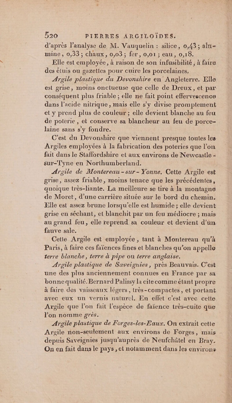 d'aprés l’analyse de M. Vauquelin : silice, 0,43; alu= mine, 0,33; chaux, 0,03; fer, o,o1 ; eau, 0,18. Elle est employée, à raison de son infusibilité , à faire des éluis ou gazettes pour cuire les porcelaines, Argile plastique du Devonshire en Angleterre. Elle est grise, moins onctueuse que celle de Dreux, et par conséquent plus friable ; elle ne fait point effervescence dans l'acide nitrique , mais elle s’y divise promptement et y prend plus de couleur ; elle devient blanche au feu de poterie , et conserve sa blancheur au feu de porce- laine sans s’y fondre. C’est du Devonshire que viennent presque toutes les Argiles employées à la fabrication des poteries que l’on fait dans le Staflordshire et aux environs de Newcastle - sur-Tyne en Northumberland. | Argile de Montereau-sur- Yonne. Cette Argile est grise, assez friable, moins tenace que les précédentes, quoique très-liante. La meilleure se tire à la montagne de Moret, d’une carrière située sur le bord du chemin. Elle est assez brune lorsqu'elle est humide ; elle devient grise en séchant, et blanchit par un feu médiocre ; mais au grand feu, elle reprend sa couleur et devient d’un fauve sale. Cette Argile est employée , tant à Montereau qu’à Paris, à faire ces faïences fines et blanches qu’on appelle terre blanche, terre à pipe ou terre anglaise. Argile plastique de Saveignies, près Beauvais. C’est une des plus anciennement connues en France par sa bonne qualité. Bernard Palissy la cite comme étant propre à faire des vaisseaux légers , très-compactes, et portant avec eux un vernis naturel. En effet c’est avec cette Axgile que l’on fait l'espèce de faïence très-cuite que l’on nomme grès. Argile plastique de Forces-les-Eaux. On exirait cette Argile non-seulement aux environs de Forges, mais depuis Saveignies jusqu’auprès de Neufchâtel en Bray. On en fait dans le pays, et notamment dans les environs
