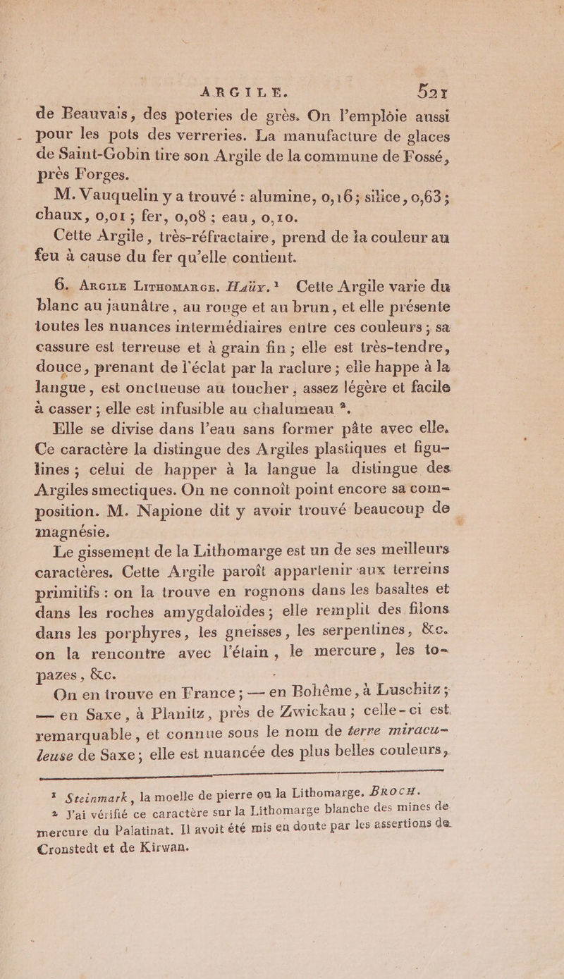de Beauvais, des poteries de grès. On l’emploie aussi pour les pots des verreries. La manufacture de glaces de Saint-Gobin üre son Argile de la commune de Fossé, pres Forges. M. Vauquelin y a trouvé : alumine, 0,16; silice, 0,63; chaux, 0,01 ; fer, 0,08 : eau , 0,10. Cette Argile, très-réfractaire, prend de ia couleur au feu à cause du fer qu’elle contient. : 6. Arcire Lirmomance. Haüy.' Cette Argile varie du blanc au jaunâire , au rouge et au brun, et elle présente toutes les nuances intermédiaires entre ces couleurs ; sa cassure est terreuse et à grain fin ; elle est très-tendre, douce, prenant de l'éclat par la raclure ; elle happe à la langue , est onctueuse au toucher ; assez légère et facile à casser ; elle est infusible au chalumeau *. | Elle se divise dans l’eau sans former pâte avec elle, Ce caractère la distingue des Argiles plastiques et figu- lines ; celui de happer à la langue la distingue des Argiles smectiques. On ne connoît point encore sa com position. M. Napione dit y avoir trouvé beaucoup de magnésie. | | Le gissement de la Lithomarge est un de ses meilleurs caractères. Celte Argile paroît appartenir aux lerreins primitifs : on la trouve en rognons dans les basaltes et dans les roches amygdaloïdes; elle remplit des fions dans les porphyres, les gneïsses , les serpenlines, &amp;e. on la rencontre avec l’élain, le mercure, les to- pazes, &amp;c. On en trouve en France ; — en Bohême, à Luschitz; — en Saxe, à Planits, près de Zwickau ; celle-ci est. remarquable, et connue sous le nom de éerre miracu- leuse de Saxe; elle est nuancée des plus belles couleurs, tm la moelle de pierre ou la Lithomarge. BRocH. ithomarge blanche des mines de C par les assertions de ? Steinmark, 2 J'ai vérifié ce caractère sur la L mercure du Palatinat. Il avoit été mis en doute Cronstedt et de Kirwan.