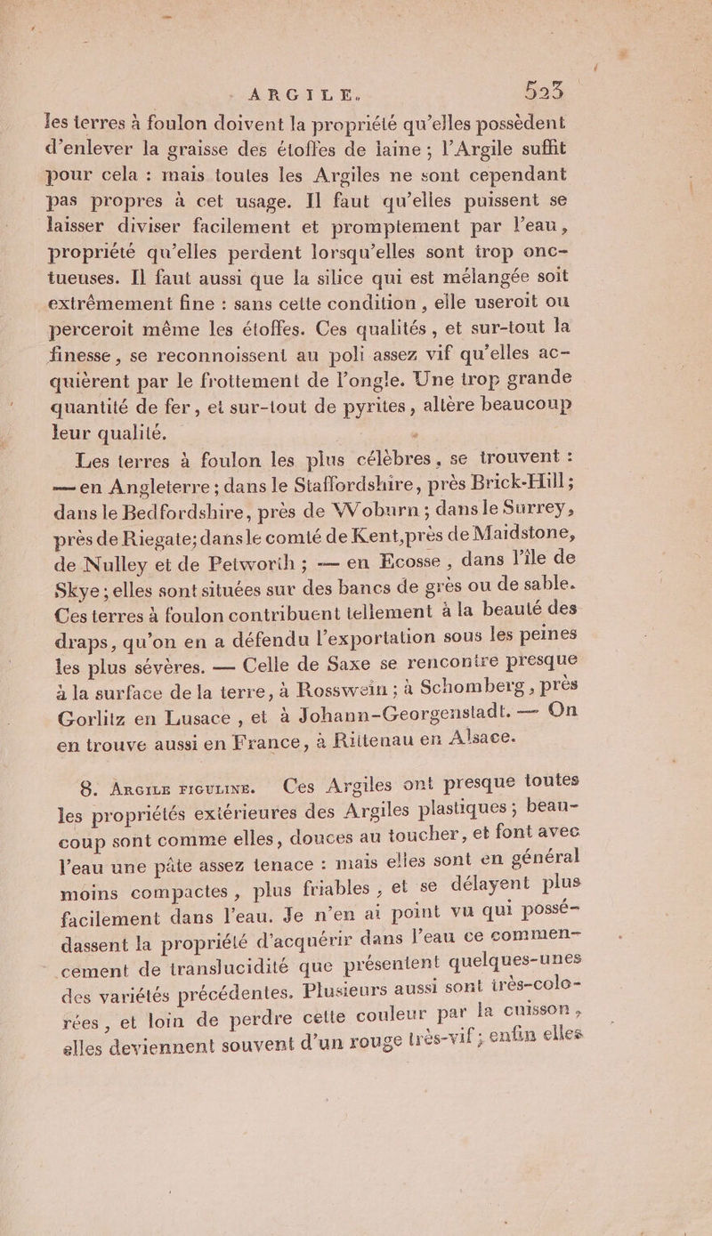 ARGILE. 593: Les ierres à foulon doivent la propriété qu’elles possèdent d'enlever la graisse des étoffes de laine ; l’Argile suffit pour cela : mais toutes les Argiles ne sont cependant pas propres à cet usage. Il faut qu’elles puissent se laisser diviser facilement et promptement par l’eau, propriété qu’elles perdent lorsqu’elles sont trop onc- tueuses. Il faut aussi que la silice qui est mélangée soit extrêmement fine : sans cette condition , elle useroït ou perceroit même les étoffes. Ces qualités, et sur-tont la finesse, se reconnoissent au poli assez vif qu'elles ac- quièrent par le frottement de l’ongle. Une trop grande quantité de fer, et sur-lout de pyrites, alière beaucoup leur qualité. | . Les terres à foulon les plus célèbres, se trouvent : —en Angleterre ; dans le Staffordshire, près Brick-Hüi] ; dans le Bedfordshire, près de Woburn ; dans le Surrey, près de Riegate; dansle comié de Kent,près de Maidstone, de Nulley et de Petworih ; — en Ecosse , dans l’île de Skye ; elles sont situées sur des bancs de grès ou de sable. Ces terres À foulon contribuent tellement à la beauté des draps, qu’on en a défendu l’exportation sous les peines les plus sévères. — Celle de Saxe se renconire presque à la surface de la terre, à Rosswein ; à Schomberg , près Gorlitz en Lusace , et à Johann-Georgensladt. — On en trouve aussi en France, à Riitenau en Alsace. 8. Anrcre rœuue. Ces Argiles ont presque toutes les propriétés extérieures des Argiles plastiques ; beau- coup sont comme elles, douces au toucher, et font avec l’eau une pâte assez tenace : mais elles sont en général moins compactes, plus friables , et se délayent plus facilement dans l'eau. Je n’en ai point vu qui possé- dassent la propriélé d'acquérir dans l’eau ce commen- - cément de translucidité que présentent quelques-unes des variétés précédentes. Plusieurs aussi sont irès-colo- rées , et loin de perdre celte couleur par la cuisson, elles deviennent souvent d'un rouge très-vif ; enfin elles