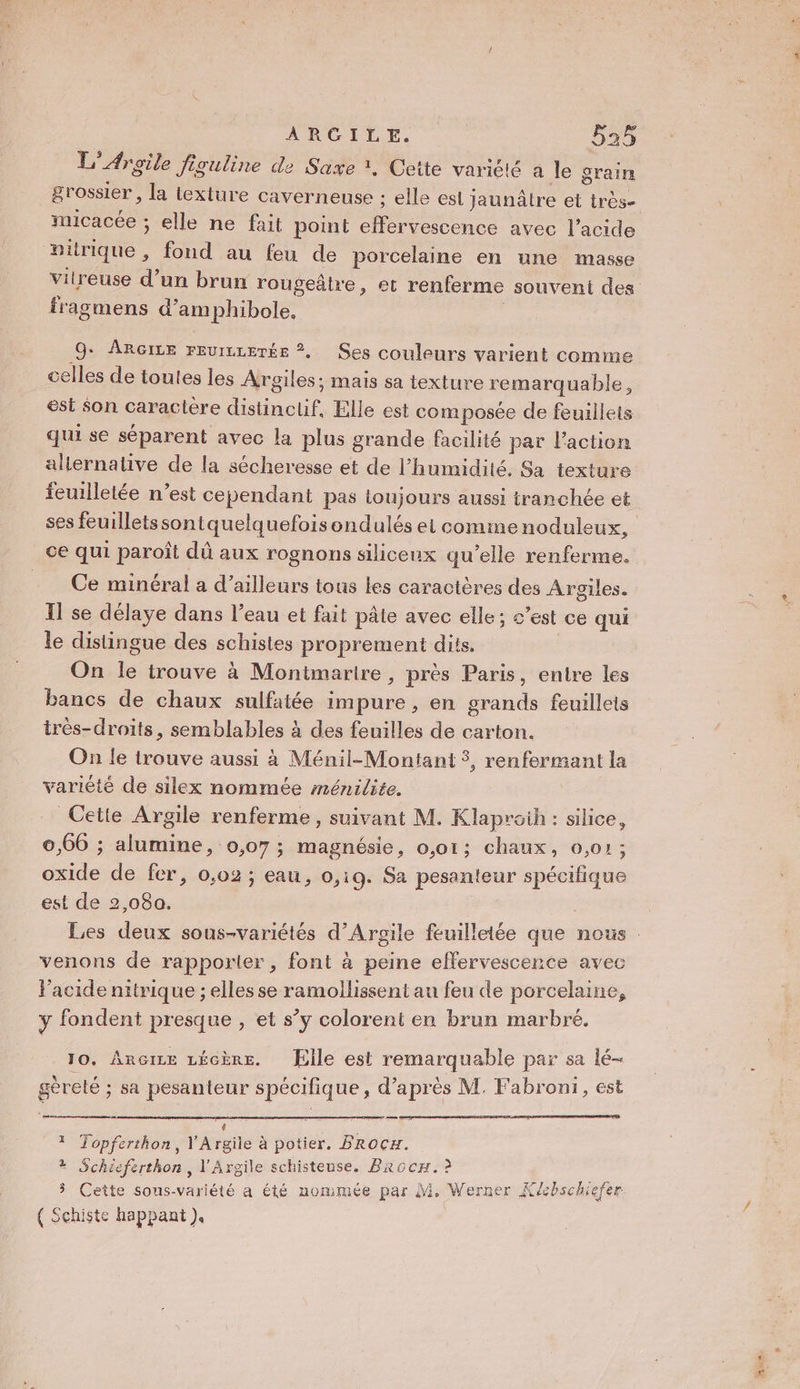 L'Argile figuline de Saxe ?, Cette variété à le grain grossier, la texture caverneuse ; elle esi jaunâtre et très- micacée ; elle ne fait point ne avec l’acide pitrique , fond au feu de porcelaine en une masse vitreuse d’un brun rougeätre, et renferme souvent des fragmens d’amphibole. 9+ AnRçce reurrrerée ?, Ses couleurs varient comme celles de toutes les Argiles; mais sa texture remarquable, est Son caractère dieu: Elle est composée de feuillets qui se séparent avec la plus grande facilité par lPaction aliernative de la sécheresse et de l'humidité, Sa texture feuilletée n’est cependant pas toujours aussi tranchée et ses feuilletssontquelquefoisondulés et comime noduleux, ce qui paroît dû aux rognons siliceux qu’elle renferme. Ce minéral a d’ailleurs tous les caractères des Argiles. Il se délaye dans l’eau et fait pâte avec elle; c’est ce qui le distingue des schistes proprement dits. | On le trouve à Monimarire, près Paris, entre les bancs de chaux sulfatée impure, en grands feuillets irès-droits, semblables à des feuilles de carton. On le irouve aussi à Ménil-Montant 3, renfermant la variété de silex nommée ménilite. Cette Argile renferme, suivant M. Klaproih : silice, 0,66 ; alumine, 0,07; magnésie, 0,01; chaux, 0,01; oxide de fer, 0,02 ; eau, 0,19. Sa pesanteur spécifique est de 2,080. Les deux sous-variétés d’Argile feuilletée que nous venons de rapporter, font à peine effervescence avec Vacide nitrique ; elles se ramollissent au feu de porcelaine, y fondent presque , et s’y colorent en brun marbré,. 10, Ancize LÉGÈRE. Elle est remarquable par sa lé- gèreté ; sa pesanteur spécifique, d’après M, Fabroni, est d 4 , ” . LL ; Re * Topferthon, V'Argile à potier, FRoCH. 4 Schieferthon, l'Argile schisteuse. Baocx. à 3 Cette sons-variété a été nommée par M. Werner Klcbschiefer { Schiste happant ).