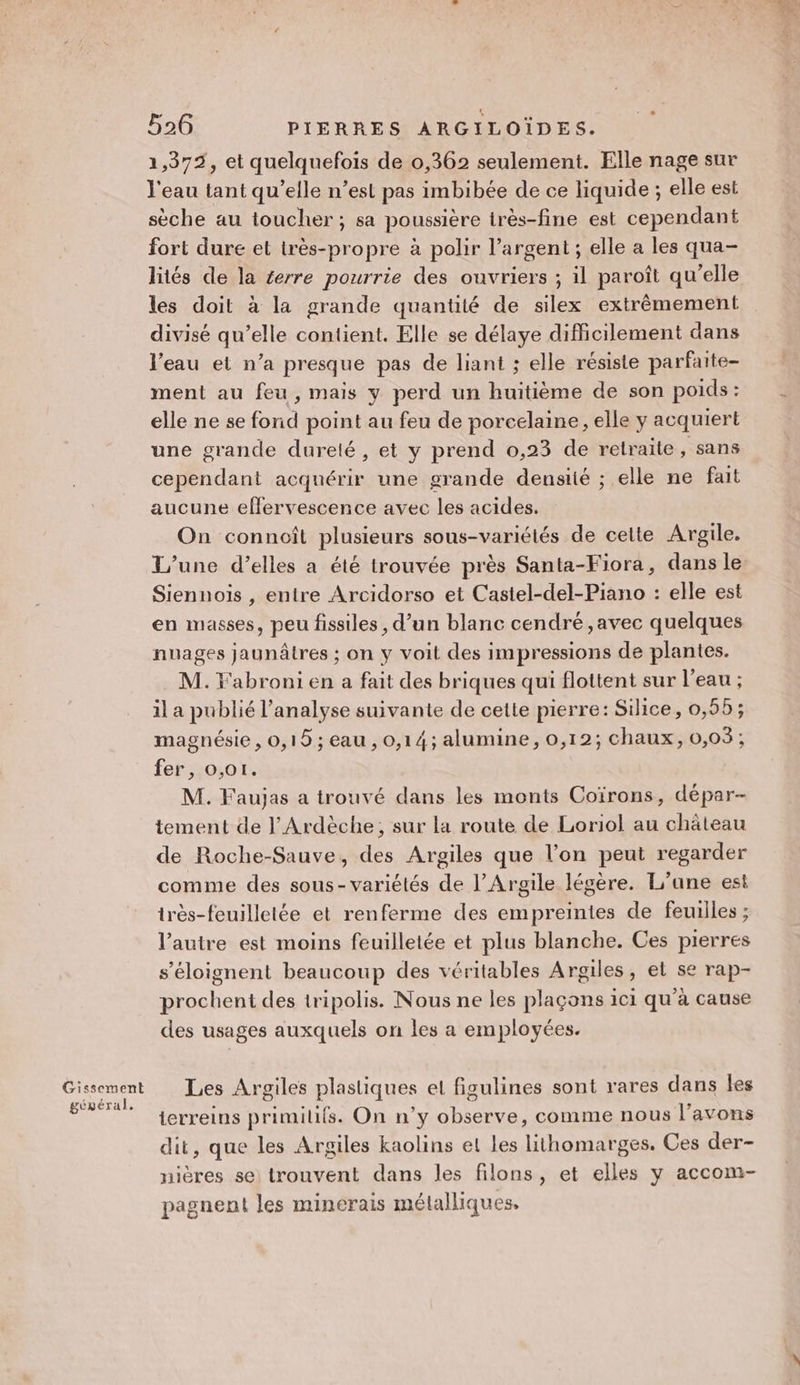 Gissement géxéral. 526 PIERRES ARGILOÏDES. 1,372, et quelquefois de 0,362 seulement. Elle nage sur l'eau tant qu’elle n’est pas imbibée de ce liquide ; elle est sèche au toucher; sa poussière irès-fine est cependant fort dure et très-propre à polir l'argent ; elle a les qua- liés de la £erre pourrie des ouvriers ; il paroît qu'elle les doit à la grande quantité de silex extrêmement divisé qu’elle contient. Elle se délaye difficilement dans l’eau et n’a presque pas de liant ; elle résiste parfaite- ment au feu, mais y perd un huitième de son poids : elle ne se fonid point au feu de porcelaine, elle y acquiert une grande dureté, et y prend 0,23 de retraite, sans cependant acquérir une grande densité ; elle ne fait aucune effervescence avec les acides. On connoît plusieurs sous-variétés de celte Argile. L'une d’elles a été trouvée près Santa-Fiora, dans le Siennois , entre Arcidorso et Castel-del-Piano : elle est en masses, peu fissiles , d’un blanc cendré ,avec quelques nuages jaunâtres ; on y voit des impressions de plantes. M. Y'abroni en a fait des briques qui flottent sur l’eau ; il a publié l'analyse suivante de cette pierre: Silice, 0,55; magnésie , 0,18 ; eau , 0,14; alumine, 0,12; chaux, 0,03; fer, 0,01. M. Faujas a trouvé dans les monts Coïrons, dépar- tement de l'Ardèche; sur la route de Loriol au château de Roche-Sauve, des Argiles que l’on peut regarder comme des sous- variétés de l’Argile légère. L'une est très-feuilletée et renferme des empreintes de feuilles ; l’autre est moins feuilletée et plus blanche. Ces pierres s’éloignent beaucoup des véritables Argiles, et se rap- prochent des tripolis. Nous ne les plaçons ici qu'à cause des usages auxquels on les a employées. Les Argiles plastiques el figulines sont rares dans fes terreins primilifs. On n’y observe, comme nous l'avons dit, que les Argiles kaolins el les lithomarges. Ces der- nières se) trouvent dans les filons, et elles y accom- pagnent les minerais métalliques,