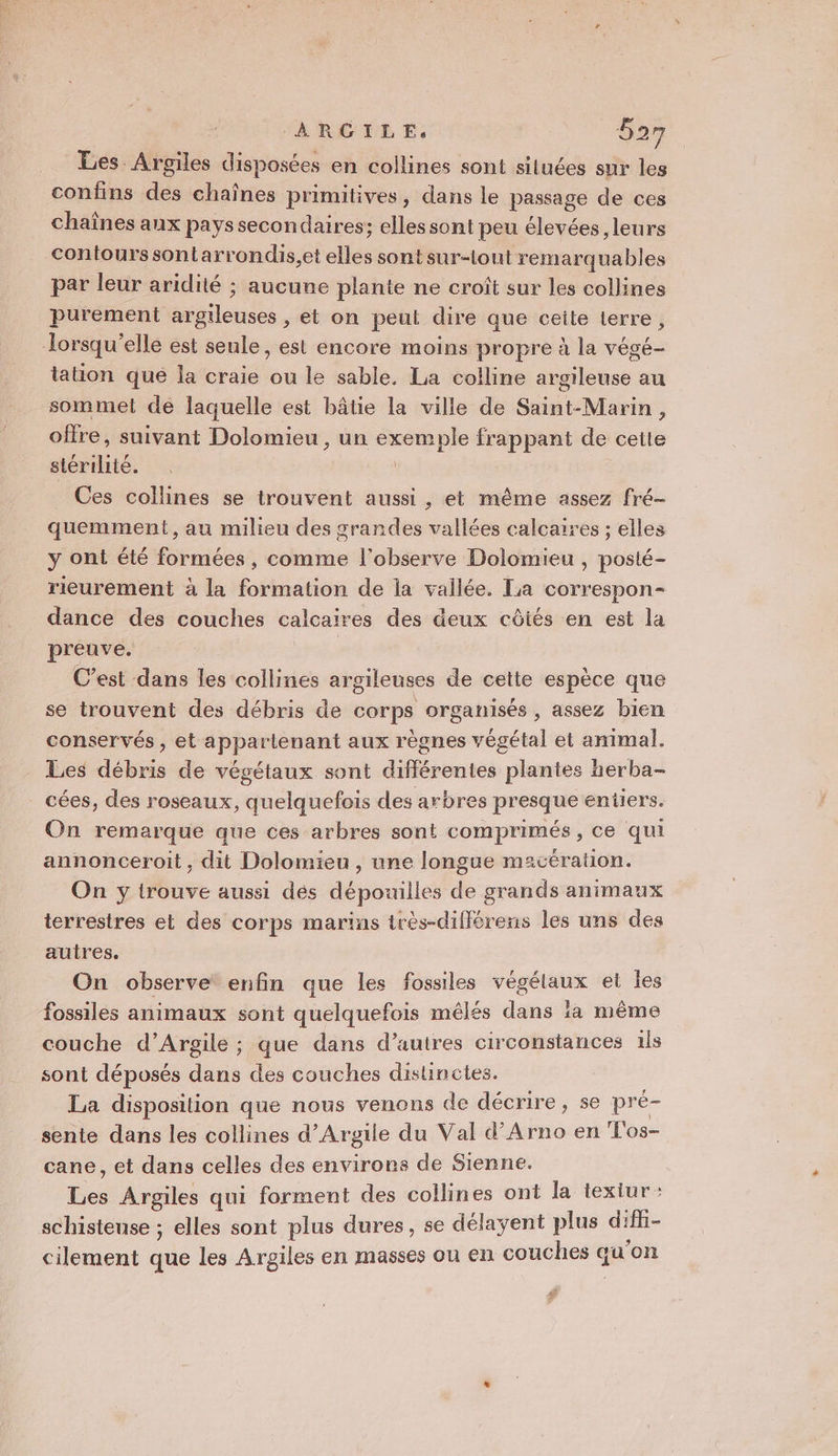 Les. Argiles disposées en collines sont situées sur les confins des chaînes primitives, dans le passage de ces chaînes aux pays secondaires; elles sont peu élevées, leurs contours sontarrondis,et elles sont sur-tout remarquables par leur aridité ; aucune plante ne croît sur les collines purement argileuses , et on peut dire que ceite terre, lorsqu'elle est seule, est encore moins propre à la végé- tation que la craie ou le sable. La colline argileuse au sommet de laquelle est bâtie la ville de Saint-Marin, offre, suivant Dolomieu , un exemple frappant de cette stérilité. . ù Ces collines se trouvent aussi, et même assez fré- quemment, au milieu des grandes vallées calcaires ; elles y ont été formées , comme l'observe Dolomieu , poslé- rieurement à la formation de la vailée. La correspon- dance des couches calcaires des deux côtés en est la preuve. | R C’est dans les collines argileuses de cette espèce que se trouvent des débris de corps organisés, assez bien conservés, et appartenant aux règnes végétal et animal. Les débris de végétaux sont différentes plantes herba- cées, des roseaux, quelquefois des arbres presque entiers. On remarque que ces arbres sont comprimés, ce qui annonceroit, dit Dolomieu , une longue macération. On yÿ trouve aussi dés dépouilles de grands animaux terrestres et des corps marins très-dilférens les uns des autres. On observe enfin que les fossiles végélaux et les fossiles animaux sont quelquefois mêlés dans à même couche d’Argile ; que dans d’autres circonstances 1ls sont déposés dans des couches disunctes. La disposition que nous venons de décrire, se pré- sente dans les collines d’Argile du Val d’Arno en T'os- cane, et dans celles des envirors de Sienne. Les Argiles qui forment des collines ont la texiur : schisteuse ; elles sont plus dures, se délayent plus Li cilement que les Argiles en masses ou en couches qu'on Fr
