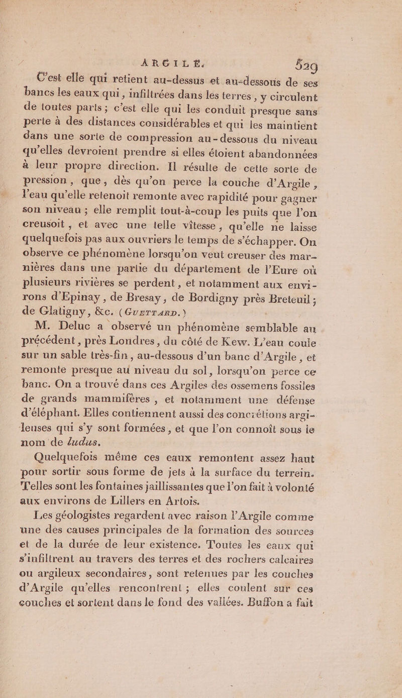 C’est elle qui retient au-dessus et au-dessous de ses bancs les eaux qui, infiltrées dans les terres &gt; ÿ circulent de toutes parts; c’est elle qui les conduit presque sans perte à des distances considérables et qui les maintient dans une sorte de compression au-dessous du niveau qu’elles devroient prendre si elles étoient abandonnées à leur propre direction. Il résulte de cette sorte de pression, que, dès qu'on perce la couche d’Argile, l'eau qu’elle relenoit remonte avec rapidité pour gagner son niveau ; elle remplit tout-à-coup les puits que l’on creusoit , et avec une lelle vitesse, qu'elle ne laisse quelquelois pas aux ouvriers le temps de s'échapper. On observe ce phénomène lorsqu'on veut creuser des mar nières dans une parlie du département de l'Eure où plusieurs rivières se perdent, et notamment aux envi- rons d'Epinay , de Bresay, de Bordigny près Breteuil ; de Glatigny, &amp;c. (Guzrrarp.) | | M. Deluc a observé un phénomène semblable au précédent , près Londres, du côté de Kew. L'eau coule sur un sable très-fin , au-dessous d’un banc d’Argile , et remonte presque au niveau du sol, lorsqu'on 5erce ce banc. On a trouvé dans ces Argiles des ossemens fossiles de grands mammifères , et notamment une défense d’éléphant, Elles contiennent aussi des conciétions argi- Jeuses qui s’y sont formées , et que l’on connoît sous ie nom de /udus. Quelquefois même ces eaux remontent assez haut pour sortir sous forme de jets à la surface du terrein. T'elles sont les fontaines jaillissantes que l’on fait à volonté aux environs de Lillers en Artois. Les géologistes regardent avec raison lArgile comme une des causes principales de la formation des sources et de la durée de leur existence. Toutes les eaux qui s’infiltrent au travers des terres et des rochers calcaires ou argileux secondaires, sont relenues par les couches d’Argile qu’elles rencontrent ; elles coulent sur ces couches et sortent dans le fond des vallées. Buffon a fait