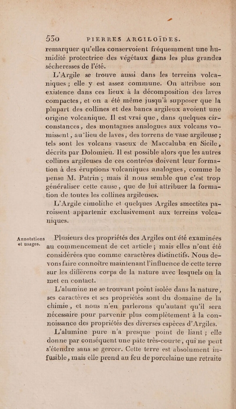 Annotations et usages. 530 PIERRES ARCGILOÏDES. remarquer qu’elles conservoient fréquemment une hu- midité protectrice des végétaux dans les plus grandes sécheresses de l’été. L’Argile se trouve aussi dans {es terreins volca- niques ; elle y est assez commune. On attribue son existence dans ces lieux à la décomposition des laves compactes, et on a été même jusqu’à supposer que la plupart des collines et des bancs argileux avoient une origine volcanique. Il est vrai que, dans quelques cir- constances, des montagnes analogues aux volcans vo- missent , au‘lieu de laves, des torrens de vase argileuse ; tels sont les volcans vaseux de Maccaluba en Sicile, décrits par Dolomieu. Il est possible alors que les autres collines argileuses de ces contrées doivent leur forma- tion à des éruptions volcaniques analogues, comme le pense M. Patrin ; mais il nous semble que c’est trop généraliser celte cause, que de fui attribuer la forma- tion de toutes les collines argileuses. L’Argile cimolithe et quelques Argiles smectites pa- roissent appartenir exclusivement aux terreins volca- niques. Plusieurs des propriétés des Argiles ont été examinées au commencement de cet article ; maïs elles n’ont été considérées que comme caractères distinctifs. Nous de- vons faire connoître maintenant l'influence de cette terre sur les diflérens corps de la nature avec lesquels on la met en contact. L’alumine ne se trouvant point isolée dans la nature, ses caractères el ses propriétés sont du domaine de la chimie, et nous n'en parlerons qu’autant qu’il sera nécessaire pour parvenir plus complètement à la con- noissance des propriétés des diverses espèces d’Argiles. L’alumine pure n'a presque point de liant ; elle donne par conséquent une pâte très-courte, qui ne peut s'étendre sans se gercer. Celte terre est absolument in- fusible , mais elle prend au feu de porcelaine une retraite