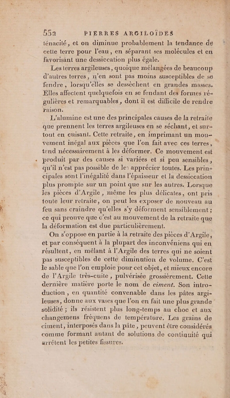 ténacité, el on diminue probablement la tendance de cetle terre pour l’eau, en séparant ses molécules et en favorisant une dessiccation plus égale. Les terres argileuses, quoique mélangées de beaucoup d’auires terres, n’en sont pas moins susceptibles de se fendre , lorsqu'elles se dessèchent en grandes masses, Elles affectent quelquefois en se fendant des formes ré- gulières et remarquables, doni il est difficile de rendre raison. L/alumine est une des principales causes de la retraite que prennent les terres argileuses en se séchant, et sur- tout en cuisant. Cette retraïle, en imprimant un mou- vement inégal aux pièces que l’on fait avec ces terres, tend nécessairement à les déformer. Ce mouvement est produit par des causes si variées et si peu sensibles, qu’il n’est pas possible de le: apprécier toutes. Les prin- cipales sont l'inégalité dans l'épaisseur et la dessiccation plus PEQI PIE sur un Dons que sur les autres. Lorsque les pièces d’Argile, même les plus délicates, ont pris toute leur reitraile, on peut les exposer de nouveau au feu sans craindre qu’elles s’y déforment sensiblement ; cé qui prouve que c'est au mouvement de la retraite que la déformation est due particulièrement. On s'oppose en partie à là retraite des pièces d’Argile, et par conséquent à la plupart des inconvéniens qui en résultent, en mêlant à l’Argile des terres qui ne soient pas susceptibles de cette diminution de volume. C'est le sable que l’on emploie pour cet objet, et mieux encore de l’Argile très-cuile , pulvérisée grossièrement. Cette dernière matière porte le nom de ciment. Son intro- duction , en quantité convenable dans les pâtes argi- leuses, donne aux vases que l’on en fait une plus grande solidité ; ils résistent plus long-temps au choc et aux changemens fréquens de température, Les grains de ciment, interposés dans la pâte, peuvent être considérés comme formant autant de solutions de continuité qui arrêtent les petites fissures.