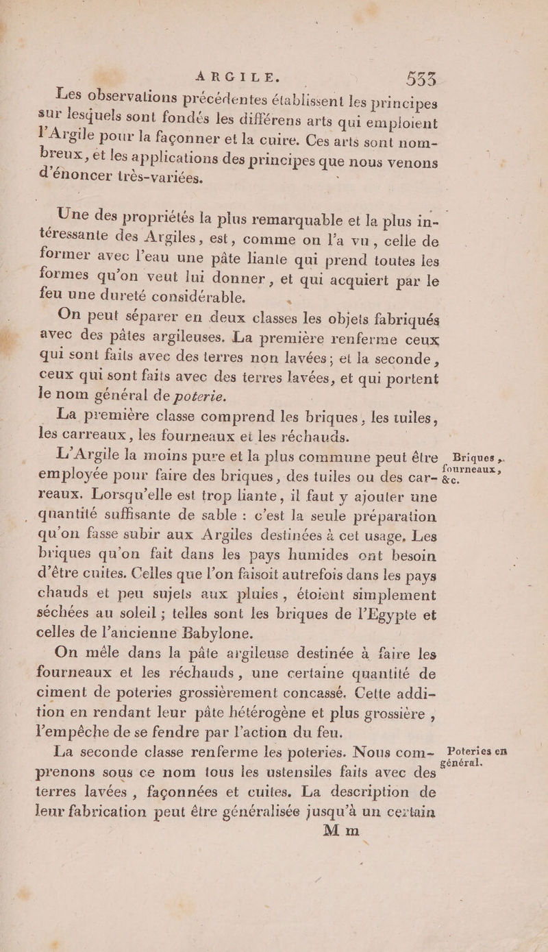 Les observalions précédentes établissent les principes sur lesquels sont fondés les différens arts qui emploient l’Argile pour la façonner et la cuire. Ces arts sont nom- breux, ét les applications des principes que nous venons téressante des Argiles, est, comme on l’a vu, celle de former avec l’eau une pâte liante qui prend toutes les formes qu’on veut lui donner , et qui acquiert par le feu une dureté considérable. “4 On peut séparer en deux classes les objets fabriqués avec des pâtes argileuses. La première renferme ceux qui sont fails avec des terres non lavées ; et la seconde, ceux qui sont faits avec des terres lavées, et qui portent le nom général de poterie. _ La première classe comprend les briques , les tuiles, les carreaux, les fourneaux ei les réchauds. | L'Argile la moins pure et la plus commune peut être employée pour faire des briques, des tuiles ou des car- reaux. Lorsqu'elle est trop liante, il faut y ajouter une quantité suffisante de sable : c’est la seule préparation qu'on fasse subir aux Argiles destinées à cet usage, Les briques qu'on fait dans les pays humides ont hesoin d’être cuites. Celles que l’on faisoit autrefois dans les pays chauds et peu sujels aux pluies, éioient simplement séchées au soleil ; telles sont les briques de l'Egypte et celles de l’ancienne Babylone. On mêle dans la pâte argileuse destinée à faire les fourneaux et les réchauds, une certaine quantité de ciment de poteries grossièrement concassé. Celte addi- tion en rendant leur pâte hétérogène et plus grossière , l'empêche de se fendre par l’action du feu. La seconde classe renferme les poteries. Nous com- prenons sous ce nom tous les ustensiles faits avec des terres lavées , façonnées et cuites. La description de leur fabrication peut être généralisée jusqu’à un certain Briques .. fourneaux, &amp;c. Poteries en général.