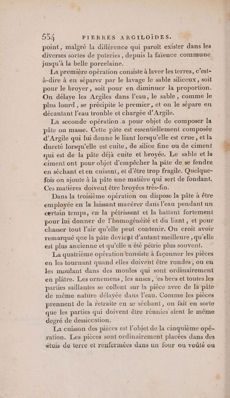 point, malgré la diflérence qui paroît exister dans Îles jusqu'à la belle porcelaine. La première opération consiste à laver les terres, c’est- à-dire à en séparer par le lavage le sable siliceux, soit pour le broyer, soit pour en diminuer la proportion. On délaye les Argiles dans l’eau, le sable, comme le plus lourd , se précipite ie premier, et on le sépare en décantani l’eau trouble et chargée d’Argile. | La seconde opération .a pour objet de composer la pâte ou masse. Cette pâte est essentiellement composée d’Argile qui lui donne ke liant lorsqu'elle est crue, et la dureté lorsqu'elle est cuite, de silice fine ou de ciment qui est de’ la pâte déjà cuite et broyée. Le sable et le ciment ont pour objet d'empêcher la pâte de se fendre en séchant eten cuisani, et d’être trop fragile. Quelque- fois on ajoule à la pâte une matière qui sert de fondant. Ces matières doivent être broyées très-fin. Dans la troisième opération on dispose la pâte à êlre employée en la laissant macérer dans l’eau pendant un certain temps, en la pétrissant et la battant fortement pour lui donner de l’homogénéité et du lant, et pour chasser tout l’air qu’elle peut contenir. On croit avoir remarqué que la pâte deviegt d'autant meilleure , qu'elle est plus ancienne et qu’elle a été pétrie plus souvent. La quatrième opération consiste à façonner les pièces en les tournant quand elles doivent être rondes, ou en les moulant dans des moules qui sont ordinairement en plâtre. Les ornemens , les anses, les becs et toutes les parles saillantes se collent sur la pièce avec de la pâte de même nature délayée dans l’eau. Comme les pièces prennent de la retraite en se séchant, on fait en sorte que les parties qui doivent êlre réunies aient le même degré de dessiccation. La cuisson des pièces est l’objet de la cinquième opé- ration. Les pièces sont ordinairement placées dans des étuis de terre et renfermées dans un four ou voüté ou “