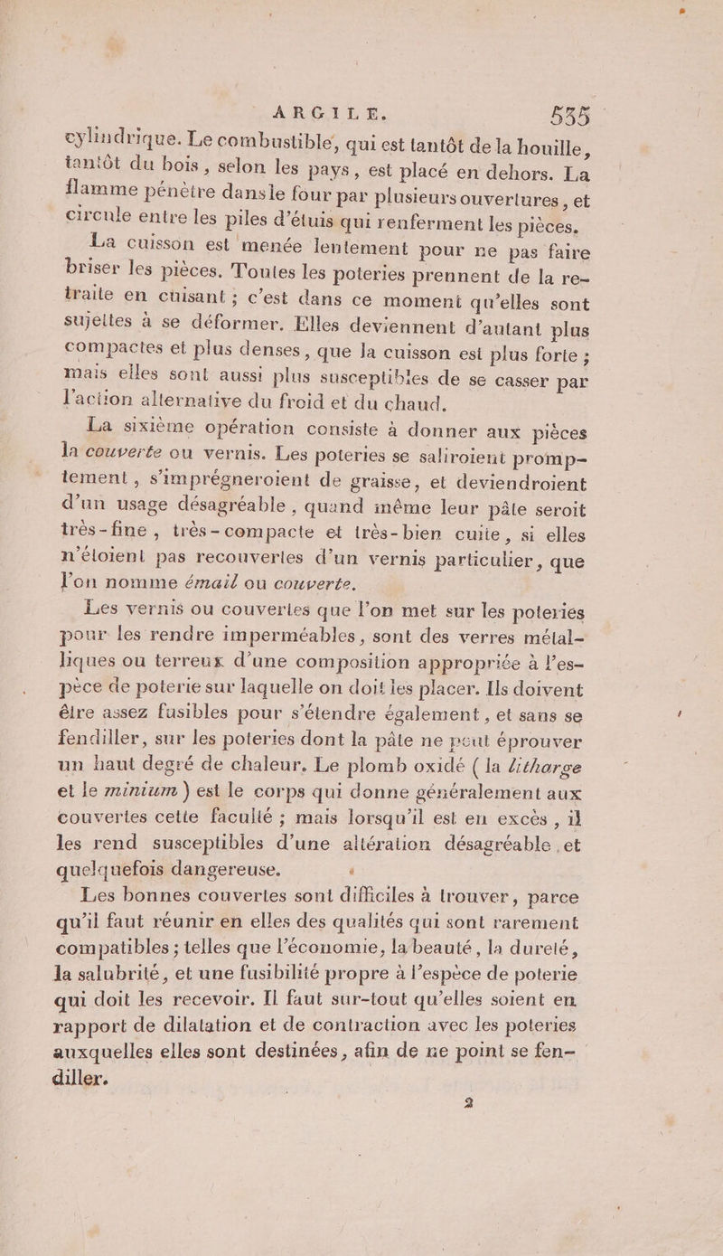 cylindrique. Le comb usüible, qui est tantôt de la houille F tantôt du bois, selon les pays, est placé en dehors. La flamme pénètre dansie four par plusieurs ouvertures , @t circule entre les piles d’étuis qui renferment les pièces. La cuisson est menée lentement pour re pas faire briser les pièces, Toutes les poteries prennent de la re- traite en cüisant ; c’est dans ce moment qu'elles sont sujelies à se déformer. Elles deviennent d'autant plus compactes et plus denses, que Ja cuisson est plus forte ; mais elles sont aussi plus susceptibles de se casser par l'action alternative du froid et du chaud. La sixième opération consiste à donner aux pièces la couverte où vernis. Les poteries se saliroient promp- tement, s'imprégneroient de graisse, el deviendroient d’un usage désagréable , quand inême leur pâle seroit très-fine , très- compacte et très-bien cuite, si elles n’éloient pas recouverles d’un vernis particulier, que l’on nomme émail où couverte. Les vernis ou couverles que l’on met sur les poteries pour les rendre imperméables, sont des verres métal- liques ou terreux d’une composition appropriée à l’es- pèce de poterie sur laquelle on doit ies placer. Ils doivent être assez fusibles pour s'étendre également , et sans se fendiller, sur les poteries dont la pâte ne peut éprouver un haut degré de chaleur. Le plomb oxidé ( la Ztharge et le rninium ) est le corps qui donne généralement aux couvertes celte faculié ; mais lorsqu'il est en excès , il les rend susceptibles d’une altération désagréable ,et quelquefois dangereuse. ’ Les bonnes couvertes sont difficiles à trouver, parce qu'il faut réunir en elles des qualités qui sont rarement compatibles ; telles que l’économie, la beauté, la dureté, la salubrité, et une fusibihié propre à l’espèce de poterie qui doit les recevoir. Il faut sur-tout qu'elles soient en rapport de dilatation et de contraction avec les poteries auxquelles elles sont destinées, afin de re point se fen- diller. 2