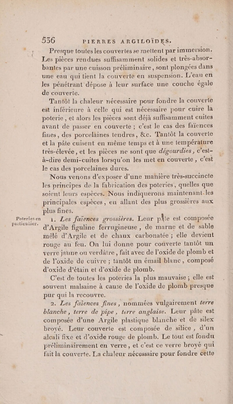 Poteries en particulier. 536 PIERRES ARGILOÏDES. Presque toutes les couvertes se meltent par immersion. Les pièces rendues suffisamment solides et très-absor- bantes par une cuisson préliminaire, sont plongées dans une eau qui lient Ja couverte en suspension. L'eau en les pénétrant “hu à leur surface une couche égale de couverte. Tantôt la chaleur nécessaire pour fondre la couverte est inférieure à celle qui est nécessaire pour cuire la poterie , et alors les pièces sont déjà suffisamment cuites avant de passer en couverte ; c’est le cas des faïences fines, des porcelaines tendres, &amp;c. Tantôt la couverte et la pâte cuisent en même temps et à une température très-élevée , et les pièces ne sont que dégourdies, c’esl- à-dire dt cuites lorsqu'on les met en couverte, © est le cas des porcelaines dures. Nous venons d'exposer d’une manière très-succincte les principes de Ja fabrication des poteries, quelles que soient leurs espèces. Nous indiquerons maintenant-les principales espèces , en allant des plus grossières aux pes fines. . Les faiences grossières. Leur plie est composée d'Argile fisuline ride déme , de marne et de sable mélé d’Argile et de chaux carbonatée ; elle devient rouge au feu. On lui donne pour couverte tantôt un verre jaune ou verdâtre, fait avec de l’oxide de plomb et de l’oxide de cuivre ; tantôt un émail blanc, composé d’oxide d’étain et d’oxide de plomb. C’est de toutes les poteries la plus mauvaise; elle est souvent malsaine à cause de l’oxide de plomb presque pur qui la recouvre. 2. Les faiences fines, nommées vulgairement ferre blanche, terre de pipe, terre RE NS Leur pâle est composée d’une Argile plastique blanche et de silex broyé. Leur couverie est composée de silice, d’un alcali fixe et d’oxide rouge de plomb. Le tout est fondu préliminairement en verre, et c’est ce verre broyé qui fait la couverte. La chaleur nécessaire pour fondre cette