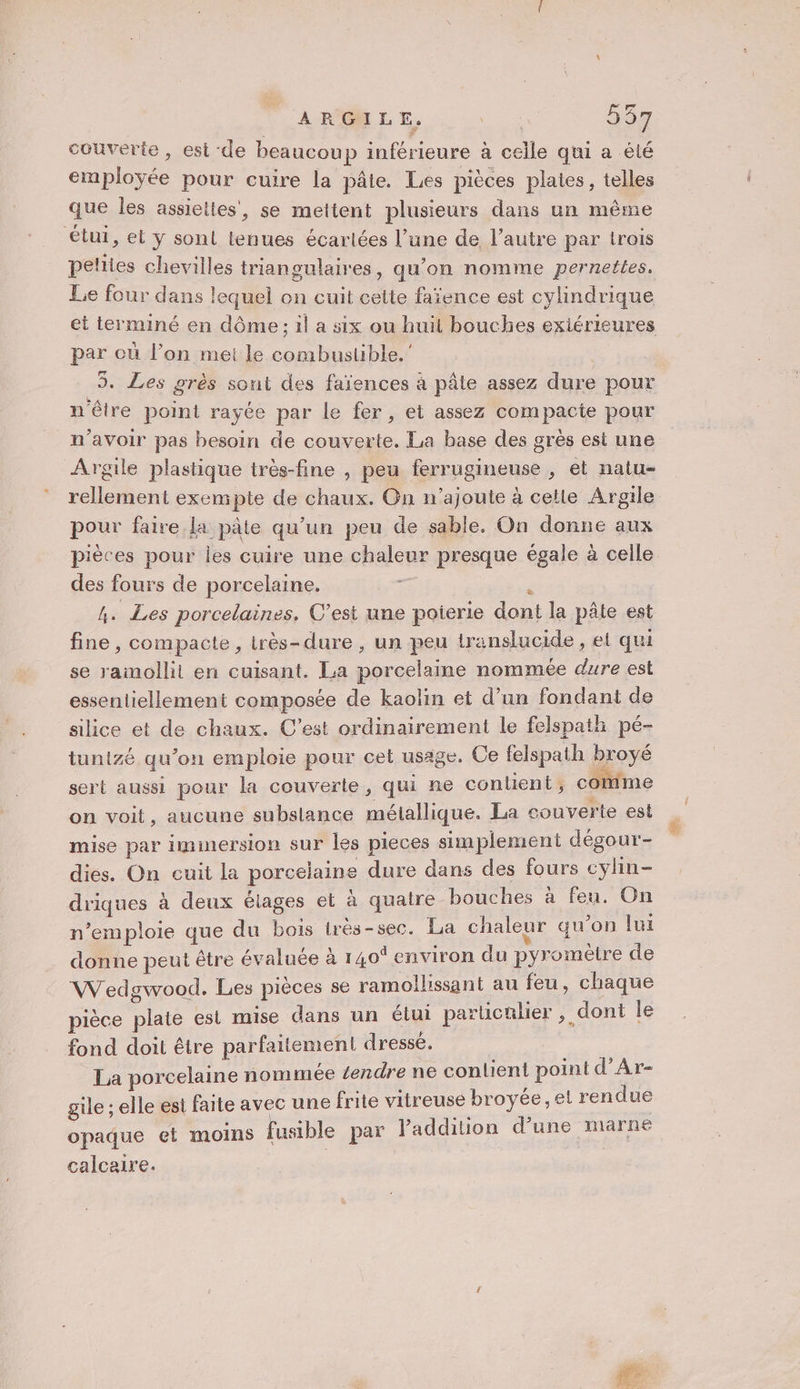 ARGILE, ee 237 couverte, est de beaucoup inférieure à celle qui a été employée pour cuire la pâte. Les pièces plaies, telles ‘que les assiettes, se mettent plusieurs dans un même etui, el ÿ sont tenues écarlées l’une de l’autre par trois pelties chevilles triangulaires, qu’on nomme pernettes, Le four dans lequel on cuit cette faïence est cylindrique et terminé en dôme ; il a six ou huit bouches exiérieures par où l’on mei le combustible. | 5. Les grès sont des faïences à pâte assez dure pour n'être point rayée par le fer, et assez compacte pour n'avoir pas besoin de couverte. La base des grès est une Argile plastique très-fine , peu ferrugineuse , et natu- rellement exempte de chaux. On n’ajoute à celle Argile pour faire La pâte qu'un peu de sable. On donne aux pièces pour les cuire une chaleur presque égale à celle des fours de porcelaine. : é A. Les porcelaines, C’est une poierie dont la pâte est fine, compacte, très-dure , un peu translucide, et qui se ramollit en cuisant. La porcelaine nommée dure est essentiellement composée de kaolin et d’un fondant de silice et de chaux. C’est ordinairement le felspath pé- tunizé qu’on emploie pour cet usage. Ce felspath broyé sert aussi pour la couverte, qui ne contient; comme on voit, aucune subslance métallique. La couverte est mise par immersion sur les pieces simplement dégour- dies. On cuit la porcelaine dure dans des fours cylin- driques à deux élages et à quatre bouches à feu. On n’emploie que du bois irès-sec. La chaleur qu’on fui donne peut être évaluée à 140% environ du pyromètre de Wedgwvood. Les pièces se ramollissant au feu, chaque pièce plate est mise dans un étui particalier , dont le fond doit être parfaitement dressé. La porcelaine nommée tendre ne contient point d’Ar- gile ; elle est faite avec une frite vitreuse broyée, et rendue opaque et moins fusible par l'addition d’une marne calcaire.