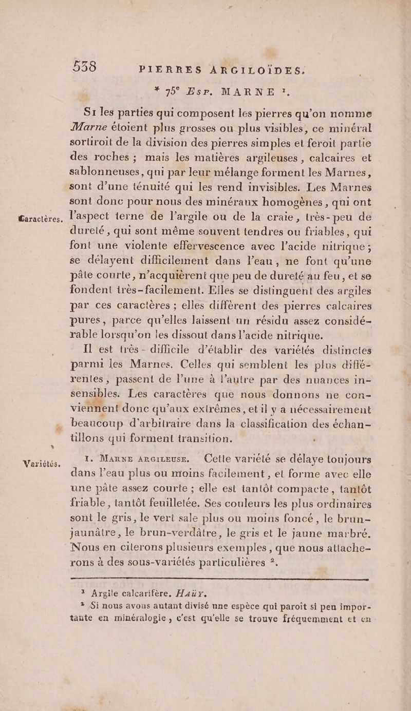 A Variétés. 538 PIERRES ARGILOÏDES. #* 45° Esp, MARNE :. S1 les parties qui composent les pierres qu’on nomme Marne étoient plus grosses ou plus visibles, ce minéral sorliroit de la division des pierres simples et feroit partie des roches ; mais les matières argileuses , calcaires et sablonneuses, qui par leur mélange forment les Marnes, sont d’une ténuité qui les rend invisibles. Les Marnes sont donc pour nous des minéraux homogènes , qui ont dureté, qui sont même souvent tendres ou friables, qui font une violente effervescence avec l'acide nitrique ; se délayent difficilement dans l’eau, ne font qu’une pâle courte, n’acquièrent que peu de dureté au feu , et se fondent irès-facilement. Elles se distinguent des argiles par ces caractères ; elles diffèrent des pierres calcaires pures, parce qu'elles laissent un résidu assez considé- rable lorsqu'on les dissout dans l'acide nitrique. Il est très- difficile d’établir des variétés distinctes parmi les Marnes, Celles qui semblent les plus diffé- rentes, passent de l’une à l’autre par des nuances in- sensibles. Les caractères que nous donnons ne con- viennent donc qu'aux extrêmes, et il y a nécessairement beaucoup d’arbitraire dans la classification des échan- tillons qui forment transition. 1. Marne arcireuss, Cette variélé se délaye loujours dans l’eau plus ou moins facilement , et forme avec elle une pâte assez courte ; elle est tantôt compacte, tantôt friable , tantôt feuilletée. Ses couleurs les plus ordinaires sont le gris, le vert sale plus ou moins foncé, le brun- jaunâtre, le brun-verdâtre, le gris et le jaune marbré. rons à des sous-variélés parliculières ?. oo 1 Argile calcarifère, Haër. ? Si nous avous autant divisé nne espèce qui paroît si pen impor- tante en minéralogie, c'est qu'elle se trouve fréquemment et en