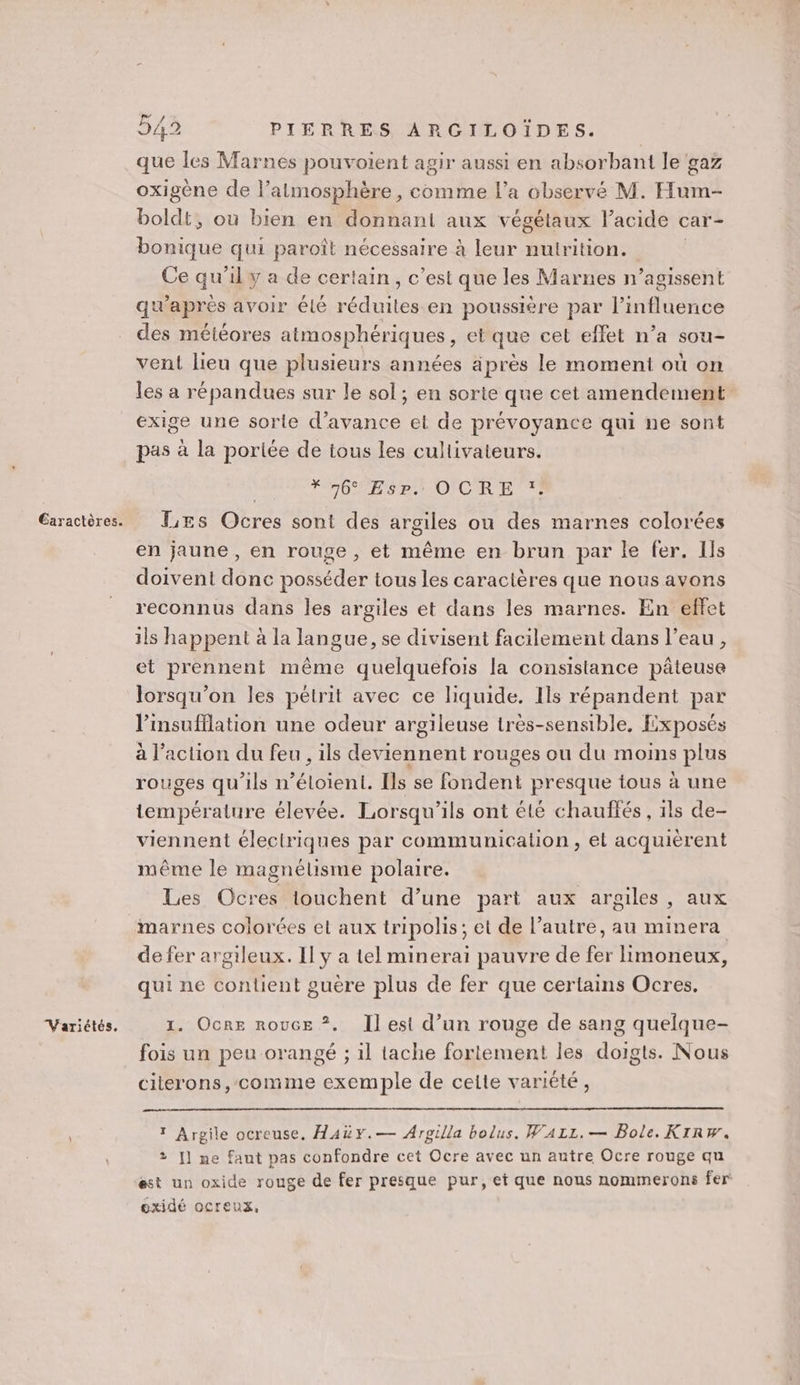 Variétés, 549 PIERRES ARGILOÏDES. que les Marnes pouvoient agir aussi en absorbant le gaz oxigène de l’atmosphère, comme l’a observé M. Hum- boldt, ou bien en donnant aux végétaux l'acide « car - Due qui paroît nécessaire à leur nutrition. Ce qu’il y a de certain, c’est que les Marnes n’agissent qu'après avoir élé réduites en poussière par l’influence des météores atmosphériques, et que cet effet n’a sou- vent lieu que plusieurs années äprès le moment où on les a répandues sur le sol ; en sorte que cet amendement exige une sorte d'avance et de prévoyance qui ne sont pas à la poriée de tous les cultivateurs. *76° Esr. OCRE *. en jaune, en rouge , et même en brun par le fer. Ils doivent donc posséder tous les caractères que nous avons reconnus dans les argiles et dans les marnes. En effet ils happent à la langue, se divisent facilement dans l’eau, et prennent même quelquefois la consistance pâteuse lorsqu'on les pétrit avec ce liquide. Ils répandent par l’insufflation une odeur argileuse très-sensible, Exposés à l’action du feu , ils deviennent rouges ou du moins plus rouges qu'ils n’éloient. Ils se fondent presque tous à une température élevée. Lorsqu'ils ont été chauffés, ils de- viennent électriques par communication, et acquièrent même le magnétisme polaire. Les Ocres touchent d’une part aux argiles, aux marnes colorées el aux tripolis; et de l’autre, au minera de fer argtleux. Il y a tel minerai pauvre de fer limoneux, qui ne contient guère plus de fer que certains Ocres. 1. Ocre rouce ?. Il est d’un rouge de sang quelque- fois un peu orangé ; 1l tache fortement les doigts. Nous citerons, comme exemple de celte variété, 1 Argile ocreuse., AAüY.— Argilla bolus. WAzz.— Bole. KIRw. 2 [] ne faut pas confondre cet Ocre avec un autre Ocre rouge qu est un oxide rouge de fer presque pur, et que nous nommerons fer oxidé ocreux,