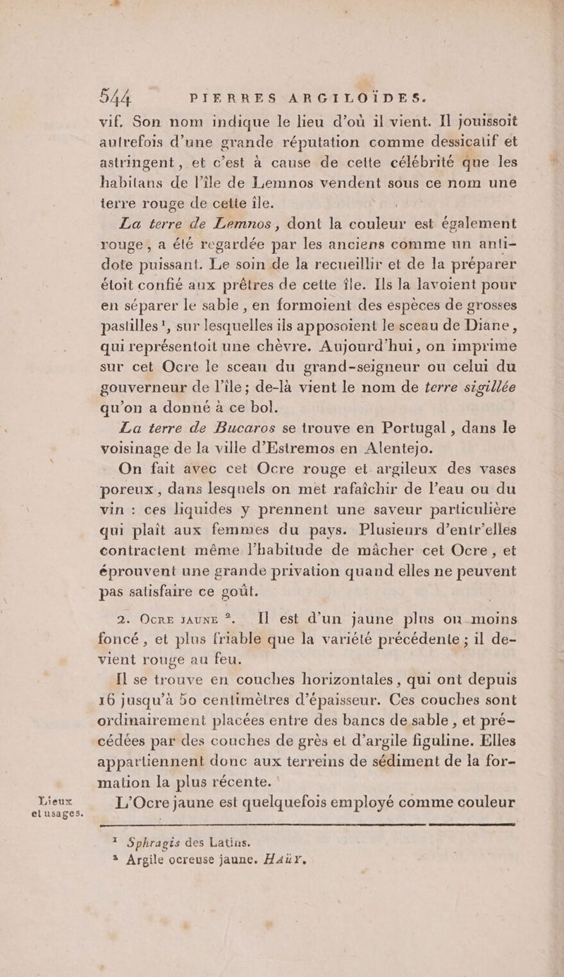 vif. Son nom indique le lieu d’où il vient. Il jouissoit autrefois d’une grande réputation comme dessicalif et astringent , et c’est à cause de celte célébrité que les habitans de l’île de Lemnos vendent sous ce nom une terre rouge de cette ile. La terre de Lemnos, dont la couleur est également rouge, a été regardée par les anciens comme un anti- dote Pise nt Te soin de la recueillir et de la préparer étoit confié aux prêtres de cette île. Ils la lavoient pour en séparer le sable , en formoient des espèces de grosses pastilles’, sur lesquelles ils apposoient le sceau de Diane, qui représentoit une chèvre. Aujourd’hui, on imprime sur cet Ocre le sceau du grand-seigneur ou celui du gouverneur de l’île; de-là vient le nom de terre sigillée qu'on a donné à ce bol. La terre de Bucaros se trouve en Portugal , dans le voisinage de la ville d’'Estremos en Alentejo. On fait avec cet Ocre rouge et argileux des vases poreux, dans lesquels on met rafaîchir de l’eau ou du vin : ces liquides y prennent une saveur particulière qui plaît aux femmes du pays. Plusieurs d’entr’elles contractent même l’habitude de mâcher cet Ocre , et éprouvent une grande privation quand elles ne peuvent pas salisfaire ce goût. 2. Ocre saunE *. Îl est d’un jaune plus où moins foncé , et plus friable que la variété précédente ; il de- vient rouge au feu. fl se trouve en couches horizontales, qui ont depuis 16 jusqu’à bo centimètres d'épaisseur. Ces couches sont ordinairement placées entre des bancs de sable , et pré- cédées par des couches de grès et d’argile figuline. Elles appartiennent donc aux terreins de sédiment de la for- mation la plus récente. L'Ocre jaune est quelquefois employé comme couleur * Sphragts des Latins. 3 Argile ocreuse jaune. Haur,