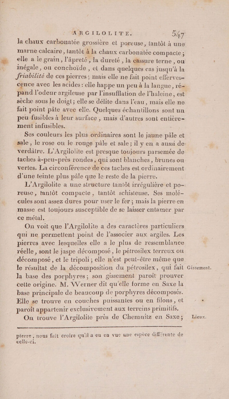la chaux carbonaiée grossière el poreuse, tantôt à une marne calcaire , tantôt à la chaux carbonaiée compacle ; elle a le grain, l’âpreté , la dureté , la cassure lerne , ou _ inégale, ou conchoïde , ei dans quelques cas jusqu’à la Jriabilité de ces pierres: mais elle ne fait point eflerves= cence avec les acides : elle happe un peu à la langue, ré- sèche sous le doigl ; elle se délite dans l’eau, mais elle ne fait point pâle avec elle. Quelques échantillons sont un peu fusibles à leur surface , mais d’autres sont entière= ment infusibles, Ses couleurs les plus ordinaires sont le jaune pâle et verdâtre. L’Argilolite est presque toujours parsemée de taches à-peu-près rondes, qui sont blanches, brunes ou verles. La circonférence de ces taches est ordinairement d’une teinte plus pâle que le/reste de la pierre. L’Argilolite a une structure tantôt irrégulière et po- reuse, tantôt compacte, tantôt schisieuse. Ses molé- cules sont assez dures pour user le fer; mais la pierre en masse est loujours susceptible de se laisser entamer par ce métal, On voit que l’Argilolite a des caractères particuliers qui ne permettent point de l’associer aux argiles. Les pierres avec lesqueiles elle a le plus de ressemblance réelle , sont le jaspe décompose , le pétrosilex terreux ou décom posé , et le tripoli ; elle n’est peut-être même que le résultat de la décomposition du pétrosilex, qui fail la base des porphyres; son gissement paroît prouver celle origine, M. Werner dit qu'elle forme en Saxe la base principale de beaucoup de porphyres décomposés. Elle se tronve en couches puissantes ou en filons, et paroît appartenir exclusivement aux terreins primitifs. On trouve FPArgilolite près de Chemnitz en Saxe; Lasers pierre, nous fait croire qu'il a eu en vue une espèce différente de celle-ci. Gissement,