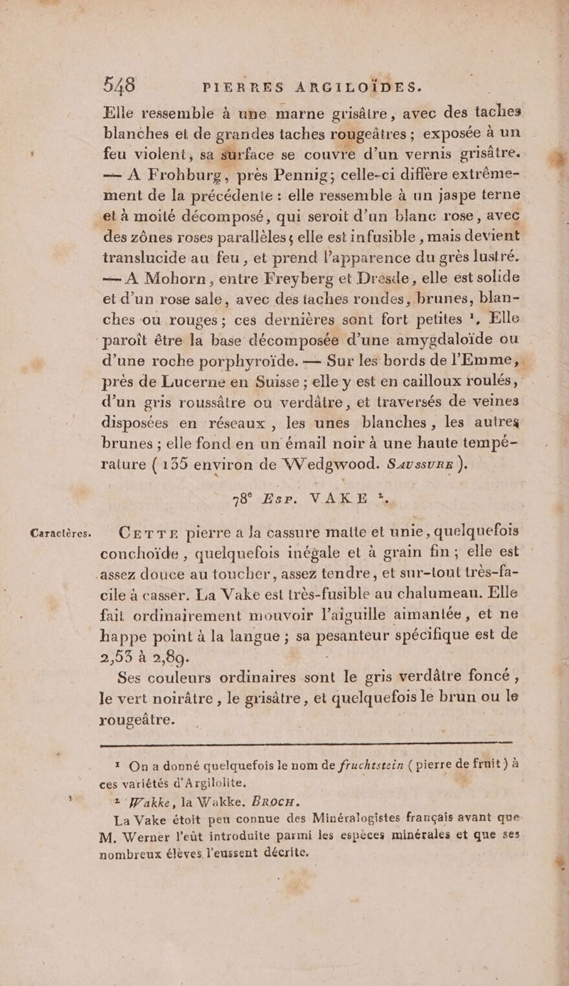 Elle ressemble à une marne grisâtre , avec des taches blanches et de grandes taches rougeûtres ; exposée à un feu violent, sa Surface se couvre d’un vernis grisâtre. —AF rohburg, près Pennig; celle-ci diffère extrème- ment de la précédente : elle re a bI à un jaspe terne translucide au feu , et prend l’apparence du grès lustré. — À Mohorn , entre Freyberg et Dresde, elle est solide et d’un rose sale, avec des taches rondes, brunes, blan- ches ou rouges; ces dernières sont Re petites ?, Elle d’une roche porphyroïde. — Sur les bords de l'Emme,. près de Lucerne en Suisse ; elle y est en cailloux roulés, d’un gris roussâtre où verdâire, et traversés de veines disposées en réseaux , les unes blanches, les autres brunes ; elle fond en un émail noir à une haute tempé- raiure ( 135 environ de Wedgwood. Savssure ). 78 Esr. VAKE *. conchoïde , quelquefois inégale et à grain fin; elle est cile à casser. La Vake est très-fusible au chalumeau. Elle fait ordinairement mouvoir l'aiguille aimanlée, et ne happe point à la langue ; sa ro spécifique est de 2,05 à 2,09: Ses couleurs ordinaires sont le gris verdâtre foncé, le vert noirâtre, le grisâtre, et quelquefois le brun ou le rougeûtre. ——_—— —————————————— 1 On a donné quelquefois le nom de fruchtstein ( pierre de SE à ces variétés d'Argilolite. z 'akke, la Wakke. BRoOcCH. La Vake étoit peu connue des Minéralogistes français avant que M. Werner l’eüt introduite parmi les espèces minérales et que ses nombreux élèves l’eussent décrite. 52