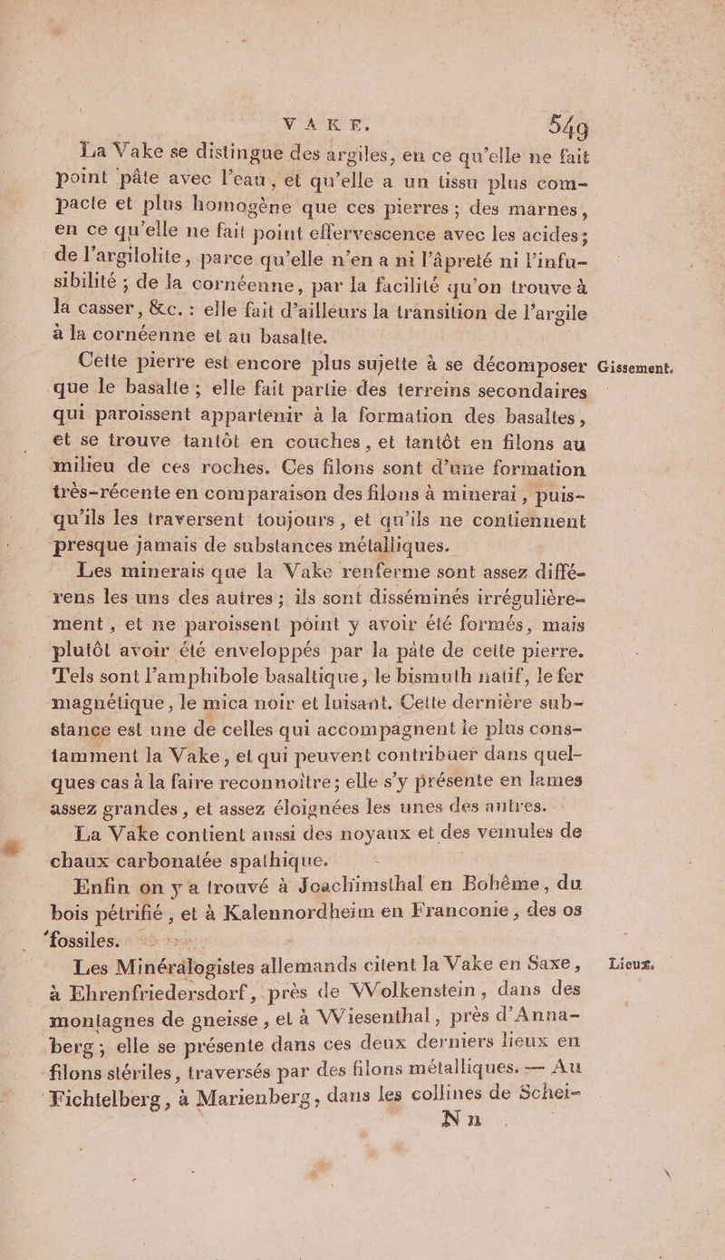 La Vake se distingne des argiles, en ce qu’elle ne fait point pâte avec l’eau, et qu’elle a un tissu plus com- pacte et plus homogène que ces pierres ; des marnes, en ce qu'elle ne fait point effervescence avec les acides: de l’argilolite, parce qu’elle n’en a ni l’âpreté ni linfu- sibilité ; de la cornéenne, par la facilité qu'on trouve à la casser, &amp;c. : elle fait d’ailleurs la transition de l’ argile à la cornéenne et au basalte. Pt Cette pierre est encore plus sujette à se décomposer que le basalte ; elle fait partie des terreins secondaires qui paroissent appartenir à la formation des basaltes, et se trouve tantôt en couches, et tantôt en filons au milieu de ces roches. Ces filons sont d’une formation très-récente en comparaison des filons à minerai , puis- qu'ils les traversent toujours , et qu’ils ne contiennent presque Jamais de substances métalliques. _ Les minerais que la Vake renferme sont assez diffé. rens les uns des autres ; ils sont disséminés irrégulière- ment , et ne paroissent point y avoir été formés, mais plutôt avoir été enveloppés par la pate de ceite pierre. T'els sont l’amphibole basaltique, le bismuth natif, le fer magnétique , le mica noir et luisant. Cette dernière sub- stance est une de celles qui accompagnent ie plus cons- tamment la Vake, el qui peuvent contribuer dans quel- ques cas à la faire reconnoitre; elle s’y présente en lames assez grandes , et assez éloignées les unes des antres. La Vake contient anssi des noyaux et des veinules de chaux carbonatée spaihique. rs Enfin on y a trouvé à Joachimsthal en Bohème, du bois pétrifié , et à Kalennordheim en Franconie , des os “fossiles. | à Ehrenfriedersdorf, près de WVolkenstein, dans des monlagnes de gneisse , el à Wiiesenthal , près d’Anna- berg; elle se présente dans ces deux derniers lieux en filons stériles, traversés par des filons métalliques. ce) Au Fichtelberg, à Marienberg, dans les collines de Schei- Nn Gissement.