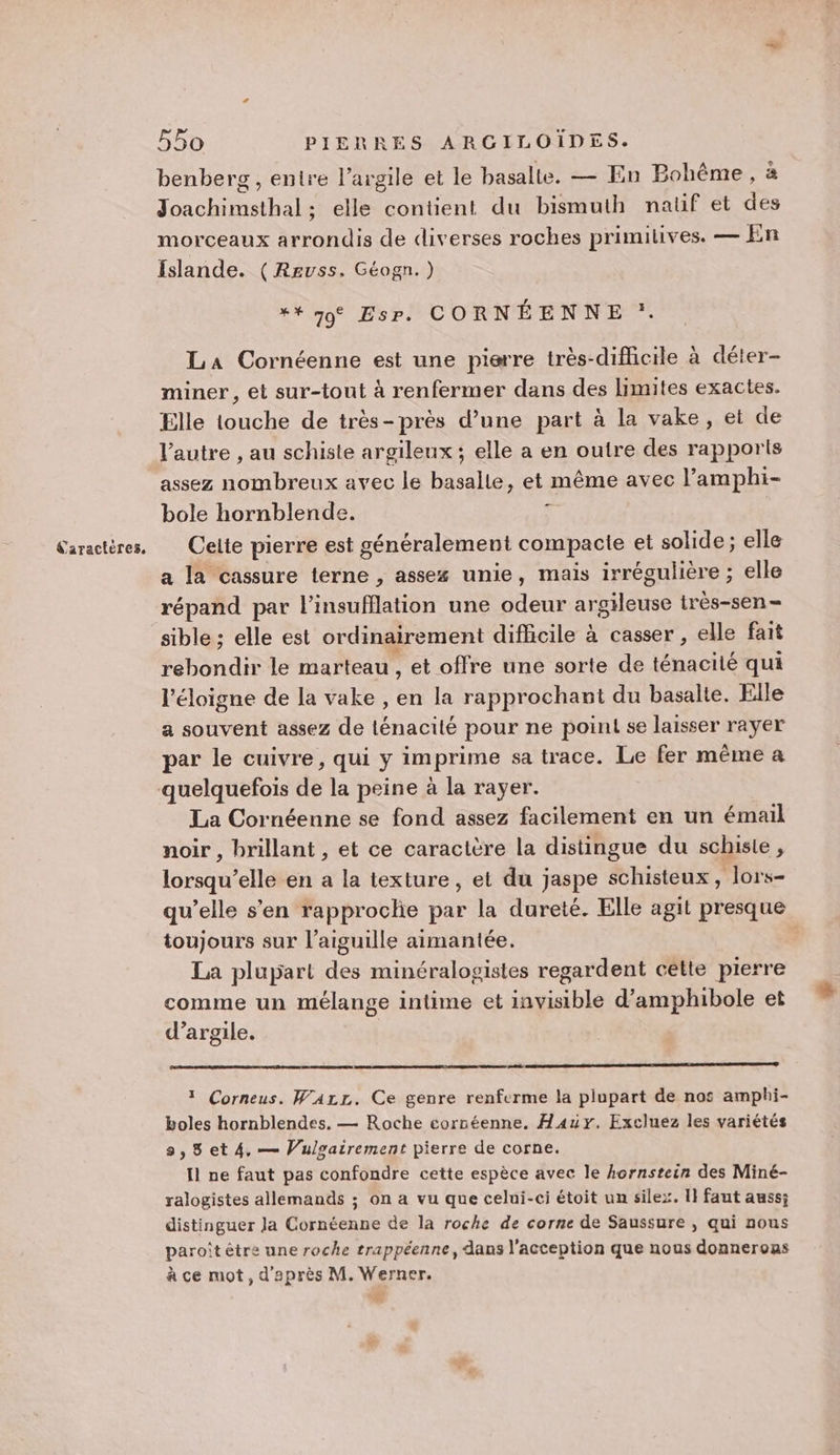 benberg , entre l’argile et le basalte. — En Bohême, à Joachimsthal; elle contient du bismuth natif et des morceaux arrondis de diverses roches primilives. — En Islande. (Reuss. Géogn.) ** 79° Esp. CORNÉENNE :. La Cornéenne est une pisrre très-difficile à déter- miner, et sur-tout à renfermer dans des limites exactes. Elle touche de très-près d’une part à la vake, et de l’autre , au schiste argileux ; elle a en outre des rapports assez nombreux avec le basalle, et même avec l’amphi- bole hornblende. ; a la cassure terne , assex unie, mais irrégulière ; elle répand par l’insufflation une odeur argileuse irès-sen- sible ; elle est ordinairement difhcile à casser, elle fait rebondir le marteau , et offre une sorte de ténacité qui l'éloigne de la vake , en la rapprochant du basalte. Elle a souvent assez de ténacité pour ne point se laisser rayer par le cuivre, qui y imprime sa trace. Le fer même a La Cornéenne se fond assez facilement en un émail noir , brillant , et ce caractère la distingue du schiste, lorsqu’elle en a la texture, et du jaspe schisteux , lors- qu’elle s'en rapproclie par la dureté. Elle agit presque toujours sur l'aiguille aimantée. | La plupart des minéralogistes regardent cétte pierre comme un mélange intime et invisible d’amphibole et d'argile. 1 Corneus. WALr. Ce genre renferme la plupart de nos amphi- boles hornblendes., — Roche corséenne. Hair. Excluez les variétés 9,8 et 4. — Vulgairement pierre de corne. Il ne faut pas confondre cette espèce avec le hornstein des Miné- ralogistes allemands ; on a vu que celui-ci étoit un silex. I} faut auss; distinguer la Cornéenne de la roche de corne de Saussure , qui nous paroît être une roche trappéenne, dans l'acception que nous donnerons à ce mot, d'après M. Werner.