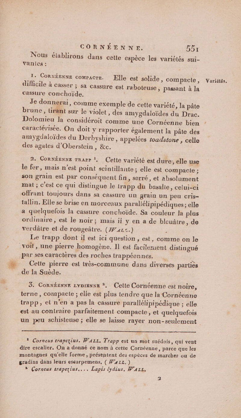 CORNÉENNE. 55r Nous éiablirons dans cette espèce les variétés sui- vVanles : T. CORKÉENNE comracre. EFlle est solide, compacte , difficile à casser ; sa cassure est raboteuse , passant à la cassure conchoaïde. | Je donnerai, comme exemple de cette variété, la pâte brune, tirant sur le violet , des amygdaloïdes du Drac. Dolomieu la considéroit comme une Cornéenne bien caractérisée. On doit y rapporter également la pâte des amygdaloïdes du Derbyshire, appelées toadstone , celle des agates d'Oberstein, &amp;c. 2. CoRNÉENNE rrarr ! Cette variété est dure, elle use le fer, mais n’est point scintillante ; elle est compacie ; son grain est par conséquent fin, serré, et absolument mat ; c'est ce qui distingue le trapp du basalie, celui-ci ofHrant toujours dans sa cassure un grain un peu cris- tallin. Elle se brise en morceaux parallélipipédiques ; elle a quelquefois la cassure conchoïde. Sa couleur la plus ordinaire, est le noir; mais ii y en a de bleuâtre, de verdâtre et de rougeâtre. (77417. ; | Le trapp dont il est ici question , est, comme on le voit, une pierre homogène. Il est facileruent distingué par ses caractères des roches trappéennes. : Cette pierre esl très-commune dans diverses parties de la Suède. 3. Connéenne zyprenwx *. Celte Cornéenne est noire, terne , compacte ; elle est 5lus tendre que la Cornéenne trapp, et n’en a pas la cassure parallélipipédique ; elle est au conlraire parfaitement compacte , et quelquefois * Corneus trapeyzius. WaAzL. Trapp est un mot suédois, qui veat dire escalier. On a donné ce nom à cette Cornéenne, parce que les montagnes qu'elle forme, présentent des espèces de marches ou de gradins dans leurs escarpemens, ( W41L.) * Corneus trapezius.... Lapis lydius, WALL. Variétés.