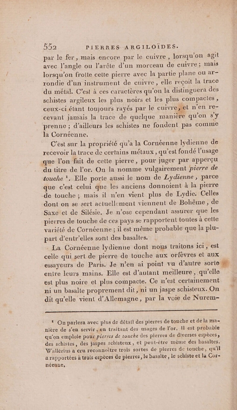 par le fer, mais encore par le cuivre , lorsqu'on agit avec l'angle ou l’arêle d’un morceau de cuivre; mais lorsqu'on frolte celte pierre avec la partie plane ou ar- rondie d’un instrument de cuivre, elle reçoit la trace du métal. C’est à ces caractères qu’on la distinguera des schistes argileux les plus noirs et les plus compacies, ceux-ci étant toujours rayés par le cuivre, nenre- cevant jamais la trace de quelque manière qu'on Sy prenne ; d’ailleurs les schistes ne fondent pas comme la Cornéenne. recevoir la trace de certains métaux , qu'est fondé l’usage que l’on fait de cette pierre, pour juger par apperçu du titre de l’or. On la nomme vulgairement pierre de touche *. Elle porte aussi le nom de Lydienne , parce que c’est celui que les anciens donnotent à la pierre de touche ; mais il n’en vient plus de Lydie. Celles dont on 5e sert actuellement viennent de Bohême, de Saxe et de Silésie. Je n’ose cependant assurer que Îles pierres de touche de ces pays se rapportent toutes à celle variété de Cornéenne ; il est même probable que la plu- part d’entr’elles sont des basaltes. La Cornéenne lydienne dont nous traitons 101, est celle qui sert de pierre de touche aux orfèvres et aux essayeurs de Paris. Je n’en ai point vu d'autre sorlé enire leurs mains. Elle est d'autant meilleure , qu’elle est plus noire et plus compacte. Ce n'est certainement ni un basalte proprement dit, ni un jaspe schisteux. On dit qu’elle vient d'Allemagne, par la voie de Nurem- 0 * On parlera avec plus de détail des pierres de touche et de la ma- nière de s’en servir , en traitant des usages de l'or. I est probable qu’on emploie pour pierres de couche des pierres de diverses espèces» des schistes, des jaspes schisteux, et peut-être même des basaltes. Waïllérins a cru reconnoître trois sortes de pierres de touche, qu'il a rapportées à trois espèces de pierres, le basalte , le schiste et la Cor- néenpe, #
