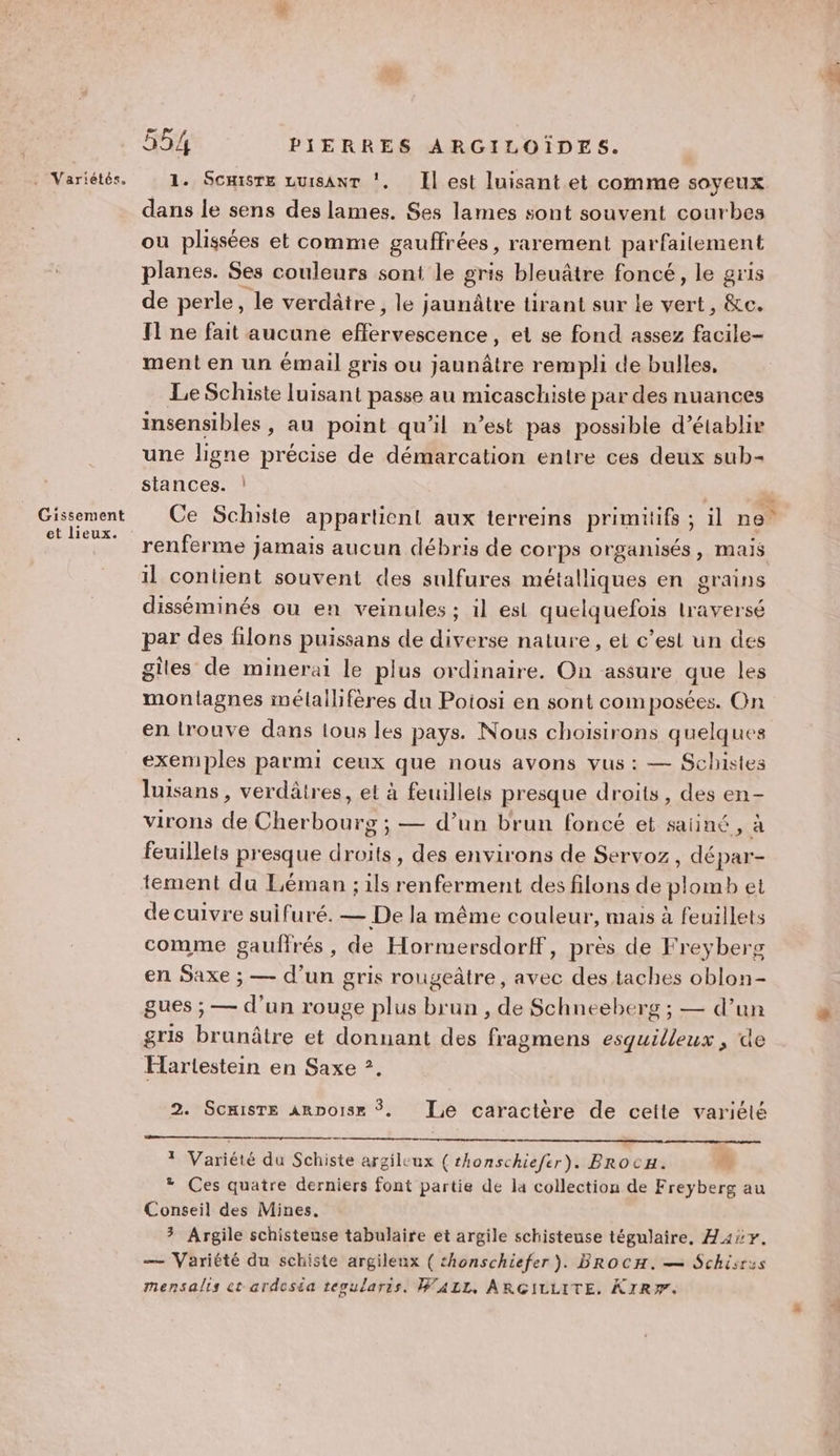 Gissement et lieux. 554 PIERRES ARGILOÏDES. 1. Scmisre LuisanrT !, Il est luisant et comme soyeux dans le sens des lames. Ses lames sont souvent courbes ou plissées et comme gauffrées, rarement parfaitement planes. Ses couleurs sont le gris bleuâtre foncé, le gris de perle, le verdâtre, le jaunâtre tirant sur le vert, &amp;c. T1 ne fait aucune effervescence, et se fond assez facile- ment en un émail gris ou jaunâtre rempli de bulles, Le Schiste luisant passe au micaschiste par des nuances insensibles, au point qu'il n’est pas possible d'établir une ligne précise de démarcation entre ces deux sub- stances. ! ” Ce Schiste appartient aux terreins primitifs ; il ne” renferme jamais aucun débris de corps organisés, mais il contient souvent des sulfures métalliques en grains disséminés ou en veinules ; il es quelquefois traversé par des filons puissans de diverse nature , et c’est un des giles de minerai le plus ordinaire. On assure que les montagnes imélallfères du Poiosi en sont composées. On en lrouve dans tous les pays. Nous choisirons quelques exemples parmi ceux que nous avons vus : — Schistes luisans , verdâtres, et à feuillets presque droits, des en- virons de Cherbourg ; — d’un brun foncé et saiiné, à feuillets presque droits, des environs de Servoz, dépar- tement du Léman ; ils renferment des filons de plomb et de cuivre suifuré. — De la même couleur, mais à feuillets comme gaufrés, de Hormersdorf, près de Freyberg en Saxe ; — d’un gris rougeâtre, avec des taches oblon- gues ; — d'un rouge plus brun , de Schneeberg ; — d’un gris brunâtre et donnant des fragmens esquilleux , de Elartestein en Saxe ?. 2. Scmisre ARDoise $. Le caractère de cette variété Variété du Schiste argileux ( rhonschiefer). Brocx. É + Ces quatre derniers font partie de la collection de Freyberg au Conseil des Mines. 3 Argile schisteuse tabulaire et argile schisteuse tégulaire, H4ir. — Variété du schiste argileux ( thonschiefer ). BROCH. — Schisrus mensalis ct ardeséa tepularis. WALL, ARGILLITE. KIR#F.