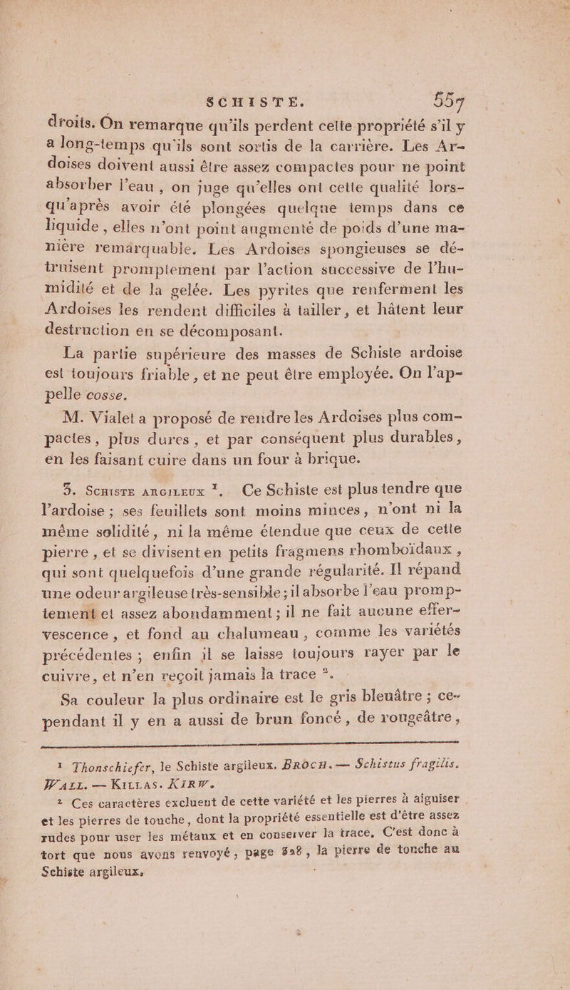 SCHISTE. 55% droits. On remarque qu'ils perdent celte propriété s’il y a long-temps qu'ils sont sortis de la carrière. Les Ar- doises doivent aussi être assez compactes pour ne point absorber l’eau , on juge qu’elles ont cette qualité lors- qu'après avoir élé plongées quelane lemps dans ce liquide , elles n’ont point angmenté de poids d’une ma- miére remarquable, Les Ardoises spongieuses se dé- truisent promplement par l’action successive de l’hu- midité et de la gelée. Les pyrites que renferment les Ardoises les rendent difficiles à tailler, et hâtent leur destruction en se décomposant. | La parlie supérieure des masses de Schisle ardoise est toujours friable , et ne peut être employée. On l’ap- pelle cosse. M. Vialel a proposé de rendre les Ardoïses plus com- pacies, plus dures, et par conséquent plus durables, en les faisant cuire dans un four à brique. 3. Somisre ancizeux *, Ce Schiste est plus tendre que l’ardoise ; ses feuillets sont moins minces, n’ont ni la même solidité, n1ila même étendue que ceux de cette pierre , et se divisenten petits fragmens rhomboïdaux , qui sont quelquefois d’une grande régularité. Il répand une odeur argileuse très-sensible; ilabsorbe l'eau promp- tement et assez abondamment; il ne fait aucune effer- vescence , et fond au chalumeau , comme les variétés précédentes ; enfin il se laisse ioujours rayer par le cuivre, et n’en reçoit jamais Îa trace *. Sa couleur la plus ordinaire est le gris bleuñâtre ; ce- pendant il y en a aussi de brun foncé , de rougeâtre, 2 Mu he sage mat Le au Né À 1 Thonschiefer, le Schiste argileux. BROCH.— Schistus fragils. WAzz. — Kirras. KIRW. 2 Ces caractères excluent de cette variété et les pierres à aiguiser | et les pierres de touche , dont la propriété essentielle est d’être assez rudes pour user les métaux et en Conserver la trace, C'est donc à tort que nous avons renvoyé, page 826, la pierre de tonche au Schiste argileux.