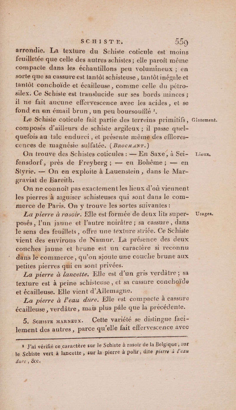 arrondie. La texture du Schiste coticule est moins feuilletée que celle des autres schistes ; elle paroit même compacle dans les échantillons peu volumineux ; en sorte que sa cassure est lanlôt schisteuse , lantôt inégale et tantôt conchoïde et écailleuse , comme celle du pétro- silex. Ce Schiste est translucide sur ses bords minces ; il ne fait aucune effervescence avec les acides, et se fond en un émail brun, un peu boursoufflé ?, Le Schiste coticule fait partie des terreins primilifs, composés d’ailleurs de schiste argileux ; il passe quel- quefois au talc endurci , el présente même des efflores- cences de magnésie sulfalée. (Brocaanr.) | On trouve des Schistes coticules : — En Saxe, à Sei- fensdorf, près de Freyberg ; — en Bohême; — en Slyrie. — On en exploite à Lauenstein , dans le Mar- graviat de Bareith. | On ne connoît pas exactement les lieux d'où viennent les pierres à aiguiser schisteuses qui sont dans le com- merce de Paris. On y trouve les sortes suivantes : La pierre à rasoir. Elle est formée de deux lits super- posés, l’un jauue et l’autre noiïrâtre ; sa cassure, dans le sens des feuillets, offre une textnre striée. Ce Schiste vient des environs de Namur. La présence des deux couches jaune et brune est un caraciére si reconnu dans le commerce, qu’on ajoute une couche brune aux petites pierres qui en sont privées. La pierre à lancette. Elle est d’un gris verdâtre ; sa texture est à peine schisteuse , et sa cassure cenchoïde et écailleuse. Elle vient d’Ailemagne. La pierre à Peau dure. Elle est compacle à cassure écailleuse, verdâtre, mais plus pâle que la précédente. 5. Semsre manneux. Cette variélé se distingue faci- lement des autres, parce qu’elle fait effervescence avec D EEE RRRIER EE SEGA GE SEE PENSER ï 3 J'ai vérifié ce caractère sur le Schiste à rasoir de la Belgique , sur Je Schiste vert à lancette, sur la pierre à polir, dite péerre 4 l'eau dure , &amp;C. Gissement. Lieux, Usages.