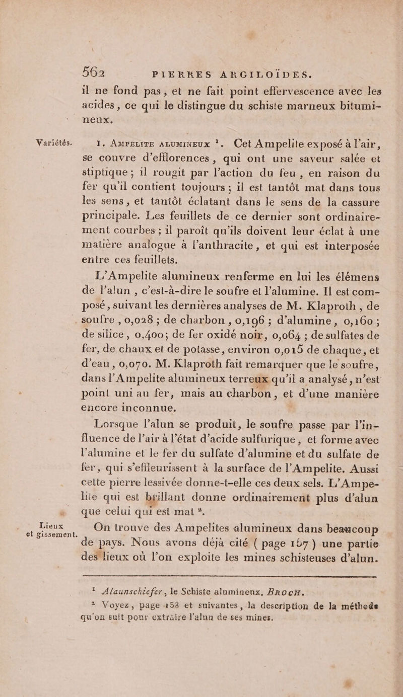 Variétés. il ne fond pas, et ne fait point effervescence avec les acides , ce qui le distingue du schiste marneux bitumi- neux. 1. Ampeuite ALUMINEUx *. Cet Ampelite exposé à l'air, se couvre d’efflorences, qui ont une saveur salée et stiptique ; il rougit par l’action du feu , en raison du fer qu'il contient toujours ; il est lantôt mat dans tous les sens , et tantôt éclatant dans le sens de la cassure principale. Les feuillets de ce dernier sont ordinaire- ment courbes ; 1] paroît qu'ils doivent leur éclat à une maliére analogue à l’anthracite, et qui est interposée entre ces feuillets. L’Ampelite lumineux renferme en lui les élémens de l’alun , c’est-à-dire le soufre et l’alumine. Il est com- posé, suivani les dernières analyses de M. Klaproth, de [2 Lieux et gissement. de silice, 0,400; de fer oxidé noir, 0,064 ; de sulfates de fer, de chaux et de potasse, environ 0,015 de chaque, et d’eau , 0,070. M. Klaproth fait remarquer que le soufre, dans |’ Ampelite lumineux terreux qu'il a analysé, n’est point uni au fer, mais au charbon, et d’une manière encore inconnue. Lorsque l’alun se produit, le soufre passe par l’in- fluence de l’air à l’état d'acide sulfurique, et forme avec l’alumine et le fer du sulfate d’alumine et du sulfate de fer, qui s’efileurissent à la surface de l’Ampelite, Aussi celte pierre lessivée donne-t-elle ces deux sels. L’Ampe- lie qui est bgillant donne ordinairement plus d’alun que celui qui es mali ?. On trouve des Ampelites alumineux dans beaucoup de pays. Nous avons déjà cité ( page 1b7) une partie des lieux où l’on exploite les mines schisteuses d’alun. Ÿ Alaunschtefer, le Schiste aluminenx, BrocH. + Voyez, page 158 et suivantes, la description de la méthode qu'on suit pour extraire J'alun de ses mines,