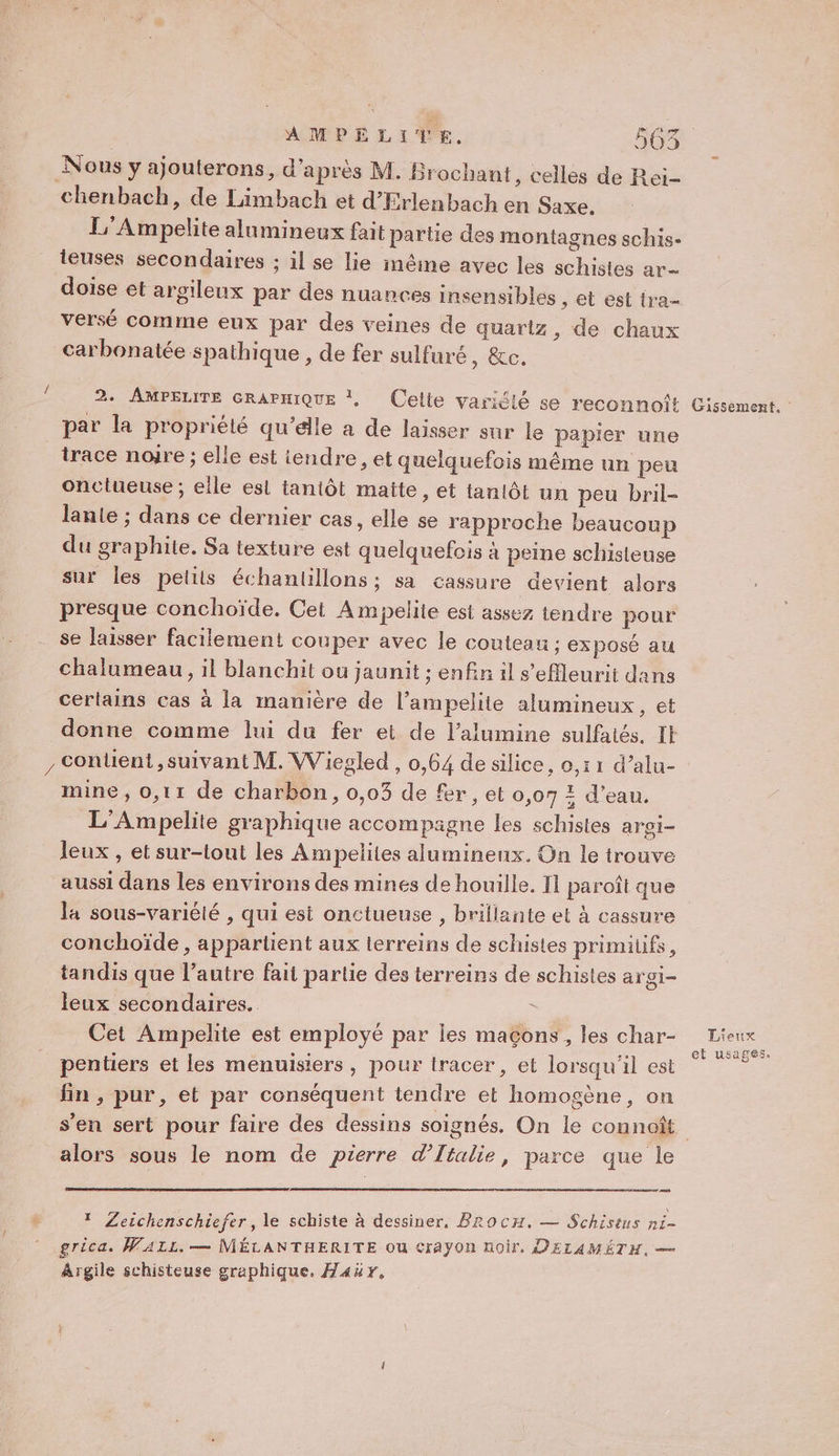 Nous y ajouterons, d'après M. Brochant, celles de Rei- chenbach, de Limbach et d’Erlenbach en Saxe. L'Ampelite alumineux fait partie des montagnes schis- ieuses secondaires ; il se lie mêine avec les schistes ar doise et argileux par des nuances insensibles , et est tra- versé comme eux par des veines de quartz, de chaux carbonatée spathique , de fer sulfuré, &amp;c. É 2. AMPELITE GRAPHIQUE |, Celte varidlé se reconnoft Cissement. par la propriélé qu’élle a de laisser sur le papier une trace nojre ; elle est iendre, et quelquefois même un peu onctueuse ; elle est tantôt matte, et tanlôt un peu bril- lanie ; dans ce dernier cas, elle se rapproche beaucoup du graphite. Sa texture est quelquefois à peine schisteuse sur les petits échantillons ; sa cassure devient alors presque conchoïde. Cet Ampelite est assez tendre pour se laisser facilement couper avec le couteau ; exposé au chalumeau, il blanchit ou jaunit ; enfin il s’effleurit dans certains cas à la manière de l’ampelite alumineux, et donne comme lui du fer et de l’alumine sulfatés. It , Content, suivant M. Wiegled , 0,64 de silice, 0,11 d’alu- mine, 0,11 de charbon, 0,03 de fer, et 0,07 2 d’eau. L'Ampelite graphique accompagne les schistes argi- leux , et sur-lout les Ampelites lumineux. On le trouve aussi dans les environs des mines de houille. 11 paroît que la sous-variété , qui esi onctueuse , brifiante et À cassure conchoïde , appartient aux lerreins de schistes primitifs, tandis que l’autre fait partie des terreins de schistes argi- leux secondaires. Cet Ampelite est employé par les maçons, les char- Re _pentiers et les menuisiers, pour tracer, et lorsqu'il est fin , pur, et par conséquent tendre et homogène, on s’en sert pour faire des dessins soignés. On le connoît alors sous le nom de pierre d'Italie, parce que le * Zeichenschiefer, le schiste à dessiner, BRocH, — Schistus ni- grica. WALL. — MÉLANTHERITE OU €rayOn noir, D'ELAMÉTH, — Argile schisteuse graphique. Far.