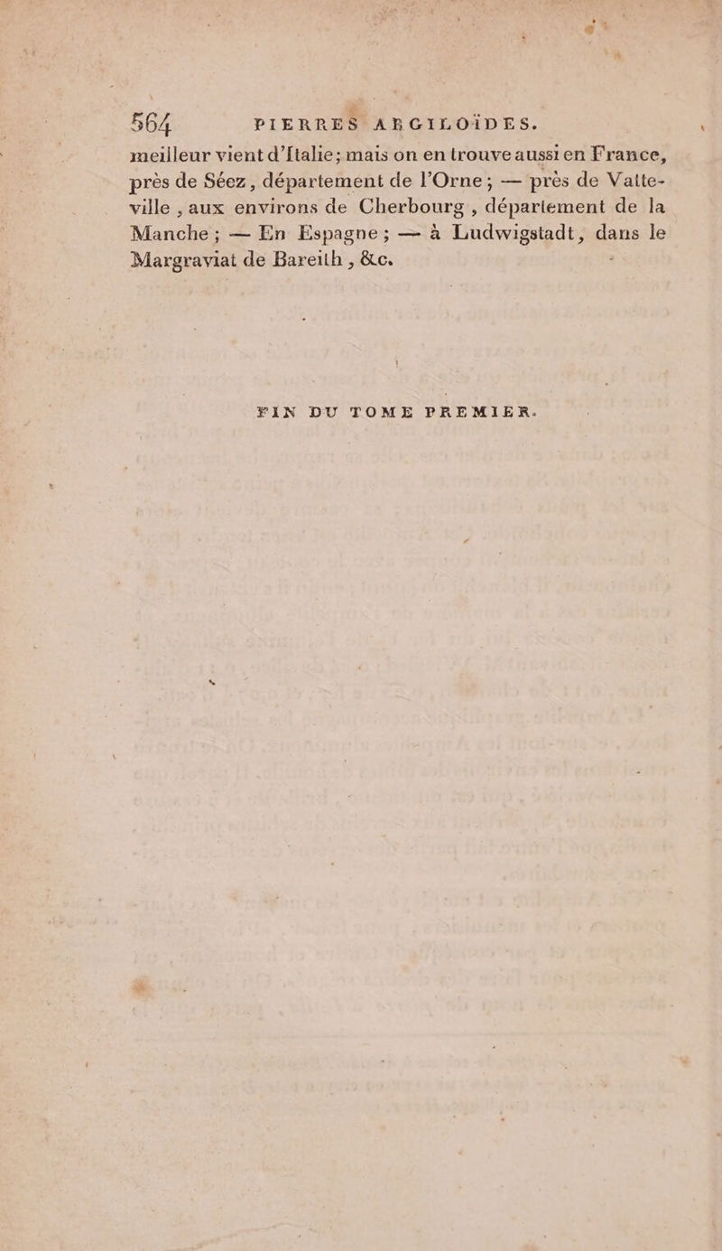 meilleur vient d’ftalie; mais on en trouve aussi en France, près de Séez, département de l'Orne ; — près de Vaite- ville , aux environs de Cherbourg , dépariement de la Manche ; — En Espagne ; — à Ludwigstadt, dans le Margraviat de Bareïth , &amp;c. FIN DU TOME PREMIER.