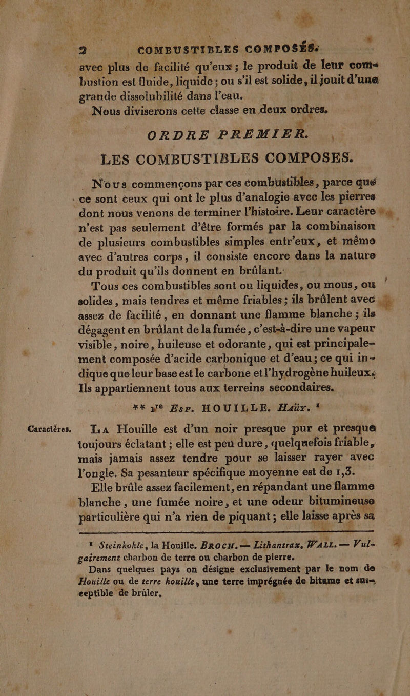 We RO à pe | , AT Se 1 RAS e ; k de t : 7) 2h ï AA HAL ; » id DRE PR l £ ‘ ie 1 1 1 + 4 pu 4 d re \ | % Caracières, grande dissolubilité dans l’eau. Nous diviserons cette classe en deux si” Vs ORDRE PREMIER LES COMBUSTIBLES COMPOSES. No us commençons par Ces combustibles » parce que ce sont ceux qui ont le plus d’analogie avec les pierres n’est pas seulement d’être formés par la combinaison de plusieurs combustibles simples entr'eux, et même avec d’autres corps, il consiste encore dans la nature du produit qu’ils donnent en brûlant. Tous ces combustibles sont ou liquides, ou mous, ou solides , mais tendres et même friables ; ils brûlent avec assez de facilité, en donnant une flamme blanche ; ils dégagent en brûlant de la fumée, c’est-à-dire une vapeur visible , noire, huileuse et odorante, qui est principale- ment composée d’acide carbonique et d'eau ; ce qui in- dique que leur base est le carbone et l’hydrogène huileux: Ils appartiennent ious aux ierreins secondaires. LA Houille est d’un noir presque pur et presque toujours éclatant ; elle est peu dure, quelquefois friable, l’ongle. Sa pesanteur spécifique moyenne est de 1,3. Elle brûle assez facilement, en répandant une flamme blanche , une fumée noire, et une odeur bitumineuse particulière qui n’a rien de piquent; elle le de sa * Steinkohle, la Houille, Brocu.— Lithantrax, Piix. — Pat- gairement bou de terre ou charbon de pierre. Houille ou de terre houille, une terre imprégnée de bitume et sui= eeptible de brûler.