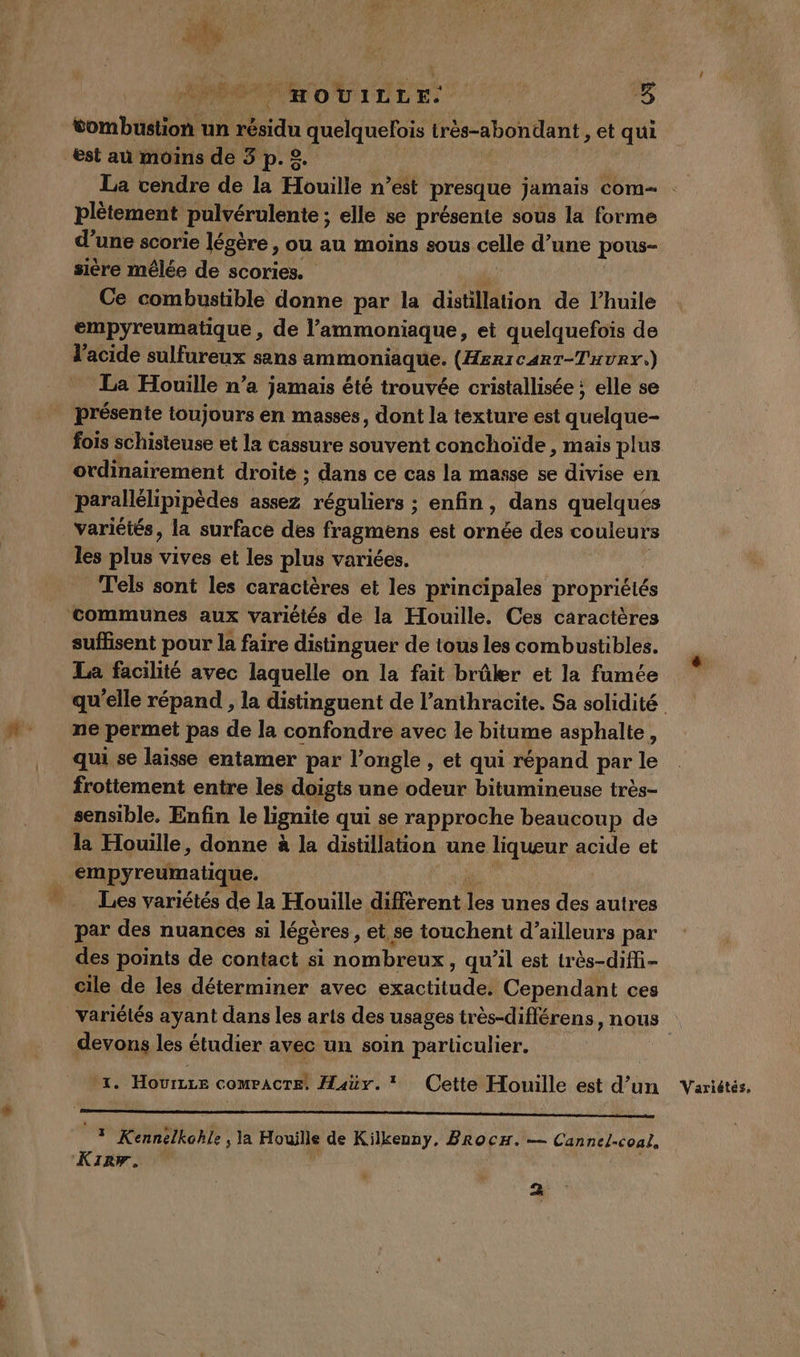 vombustion un résidu a quelquefois très-abondant , et qui est au moins de 3 p. 2. La cendre de la Houille n’est presque jamais Com Plètement pulvérulente ; elle se présente sous la forme d’une scorie légère, ou au moins sous celle d’une pous- sière mêlée de scories. Ce combustible donne par la distillation de Fhuile empyreumatique , de l'ammoniaque, et quelquefois de l'acide sulfureux sans ammoniaque. (Hericarr-Tuvry.) La Houille n’a jamais été trouvée cristallisée ; elle se présente toujours en masses, dont la texture est quelque- fois schisteuse et la cassure souvent conchoïde , mais plus ordinairement droite ; dans ce cas la masse se divise en parallélipipèdes assez eut enfin, dans quelques variétés, la surface des fragmens est dat des couleurs les plus vives et les plus variées. Tels sont les caractères et les principales propriétés ‘communes aux variétés de la Houille. Ces caractères suffisent pour la faire distinguer de tous les combustibles. La facilité avec laquelle on la fait brûler et la fumée qu'elle répand , la distinguent de l’anthracite. Sa solidité M ne permet pas de la confondre avec le bitume asphalte, | qui se laisse entamer par l’ongle , et qui répand par le frottement entre les doigts une odeur bitumineuse très- sensible. Enfin le lignite qui se rapproche beaucoup de la Houille, donne à la distillation une liqueur acide et empyreumatique. Les variétés de la Houille diffèrent d- unes des autres par des nuances si légères, et. se touchent d’ailleurs par des points de contact si nombreux, qu’il est très-difi- cile de les déterminer avec RE Cependant ces variétés ayant dans les arts des usages très-différens, nous devons les étudier avec un soin particulier. û % 1. Hovrzze compAcTE: Hair. * Cette Houille est d’un Variétés. “ ————_—————————— ” Kennelkohle ; la Houille de Kilkenny. BRocH. — Cannel-coal. KIrw. 2 (