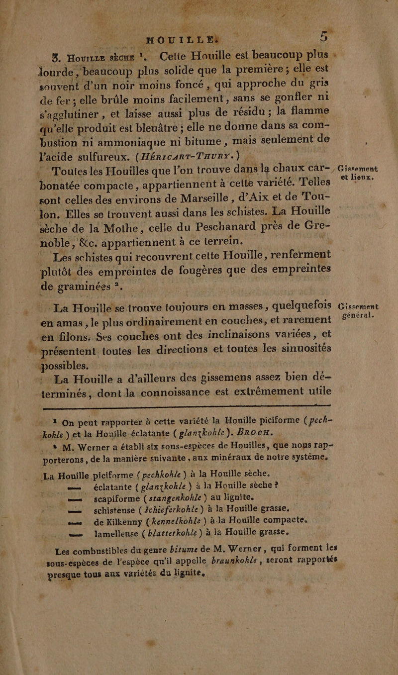 HOUTLLEE à | Mig 3. Hourize sÉcuE 1, Cetie Houille est beaucoup plus » RE, ‘beaucoup plus solide que. la première; elle est souvent d’un noir moins foncé , qui approche du gris de fer ; elle brûle moins facilement, sans se gonfler ni ' s'agglutiner , et laïsse aussi plus de résidu; la flamme qu’elle produit est bleuâtre ; elle ne donne da sa com- bustion ni Aâmmoniaque ni bitume, mails seulement de l’acide sulfureux. (Hérrcart-THURY.) Frs | ‘Toutes les Houilles que l’on trouve dans la chaux car-, Gissement Dates compacte, appartiennent à cette variété. Telies ° Feux. sont celles des environs de Marseille , d'Aix et de Tou- lon. Elles se trouvent aussi dans les schistes. La Houille ‘sèche de la Mothe, celle du Peschanard près de eo noble, , &amp;c. appartiennent à ce terrein. ù Les schistes qui recouvrent celte Houille, renferment plutôt des empreintes de fougères que des empreintes de graminées M La Houille se trouve toujours en masses , quelquefois Gissement en amas, le plus ordinairement en couches, etrarement £réral- en filons: Ses couches ont des inclinaisons variées , et présentent toutes les diregon et toutes les nié + qe La Houille a a’ allons des gissemens assez bien dé- Den dont la connoissance est extrêmement utile L'OPPRROR NONTRR A RSR E RU APP A HS 1 On peut rapporter à cette variété la Houille piciforme ( pech- kokle } et la Houille éclatante ( glanxkohle). BRro cu. 3.M. Werner a établi six sous-espèces de Houilles, que nops rap- porterons , de la manière suivante , aux minéraux de notre système. La Houille piciforme ( pechkohle ) à la Houille sèche. _—— éclatante ( g/anzkohle) à la Houille sèche ? —— scapiforme (stangenkohle) au lignite. — schistense (Schicferkohle) à la Houïlle grasse. = de Kilkenny ( kenneZkohle ) à-la Houiïlle compacte. — Jlamellense ( bZatterkohle } à la Houille grasse. Les combustibles du genre bitume de M. Werner, qui forment les sous-espèces de l'espèce qu'il appelle braunkohle , seront rapportés. vos tous aux variétés du lignite.