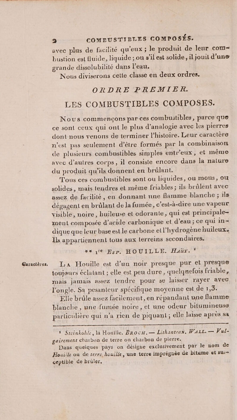 Garactères. a COMEUSTIBLES COMPOSÉS. avec plus de facilité qu'eux ; le produit de leur com grande dissolubilité dans l'eau. Nous diviserons cette classe en deux ordres. ORDRE PREMIER. LES COMBUSTIBLES COMPOSES. Nous commençons par ces combustibles, parce que ce sont ceux qui ont le plus d’analogie avec les pierres dont nous venons de terminer l’histoire. Leur caractère n’est pas seulement d’être formés par la combinaison de plusieurs combustibles simples entr'eux, et même avec d’autres corps, il consiste encore dans la nature du produit qu’ils donnent en brûlant. Tous ces combustibles sont ou liquides, ou mous, ou solides, mais tendres et même friables ; ils brûlent avec assez de facilité, en donnant une flamme blanche ; ils dégagent en brülant de la fumée, c’est-à-dire une vapeur visible, noire , huileuse et odorante, qui est principale- ment composée d'acide carbonique et d’eau ; ce qui in- dique que leur base est le carbone et l'hydrogène huileux. Ils appartiennent tous aux Lerreins secondaires. xx re Esp. HOUILLE. Haür.* Ta Houille est d’un noir presque pur el presque toujeurs éclatant ; elle est peu dure, quelquefois friable, mais jamais assez tendre pour se laisser rayer avec l’'ongle. Sa pesanteur spéciñque moyenne est de 1,3. Elie brûle assez facilement, en répandant une flamme blanche , une fumée noire, et une odeur bitumineuse particulière qui n’a rien de piquant; elle laisse après sa PR EN EE OR M 1 Sreinkoh}e, là Honille, BRocH.— Lithantrax. WaAL1L. — Vul- gairement charbon de terre on charbon de pierre. Dans quelques pays on désigne exclusivement par le nom de Houille où de terre, houille, une terre imprégnée de bitume et su: ceptible de brüler,